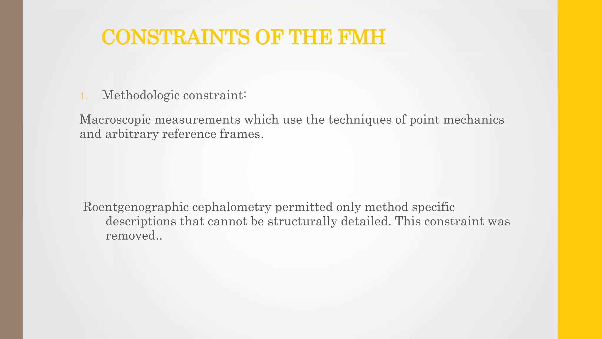 CONSTRAINTS OF THE FMH
1. Methodologic constraint:
Macroscopic measurements which use the techniques of point mechanics
and arbitrary reference frames.
Roentgenographic cephalometry permitted only method specific
descriptions that cannot be structurally detailed. This constraint was
removed..
 