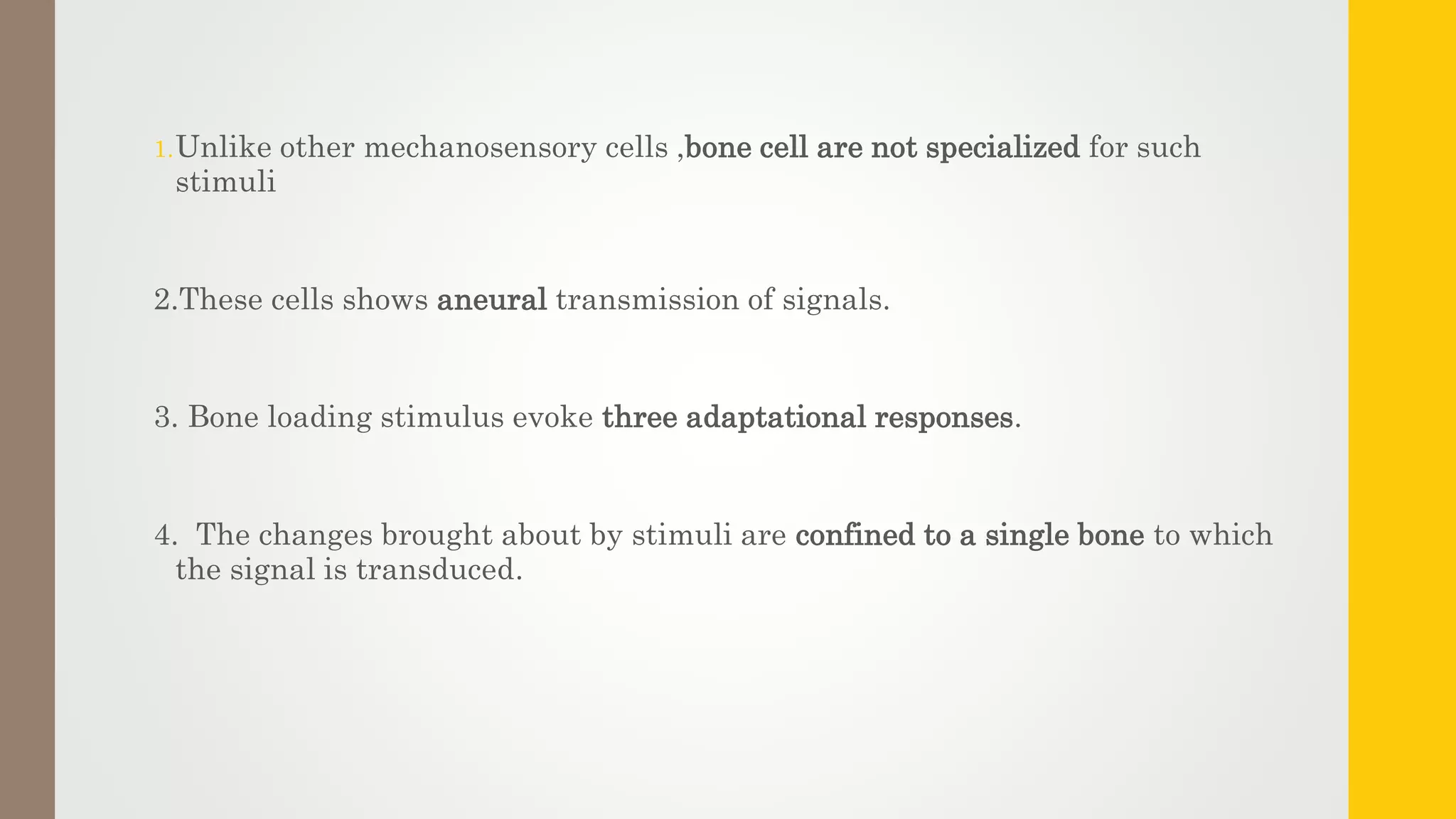 1.Unlike other mechanosensory cells ,bone cell are not specialized for such
stimuli
2.These cells shows aneural transmission of signals.
3. Bone loading stimulus evoke three adaptational responses.
4. The changes brought about by stimuli are confined to a single bone to which
the signal is transduced.
 