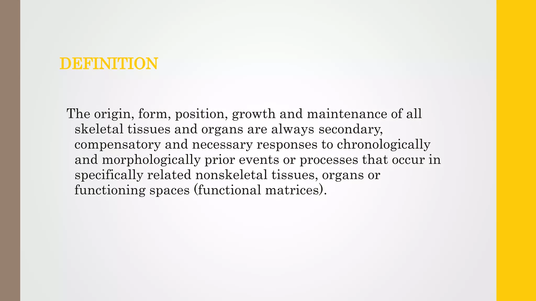 DEFINITION
The origin, form, position, growth and maintenance of all
skeletal tissues and organs are always secondary,
compensatory and necessary responses to chronologically
and morphologically prior events or processes that occur in
specifically related nonskeletal tissues, organs or
functioning spaces (functional matrices).
 