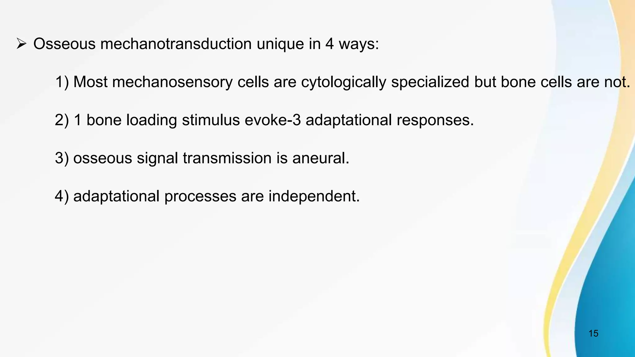 15
 Osseous mechanotransduction unique in 4 ways:
1) Most mechanosensory cells are cytologically specialized but bone cells are not.
2) 1 bone loading stimulus evoke-3 adaptational responses.
3) osseous signal transmission is aneural.
4) adaptational processes are independent.
 