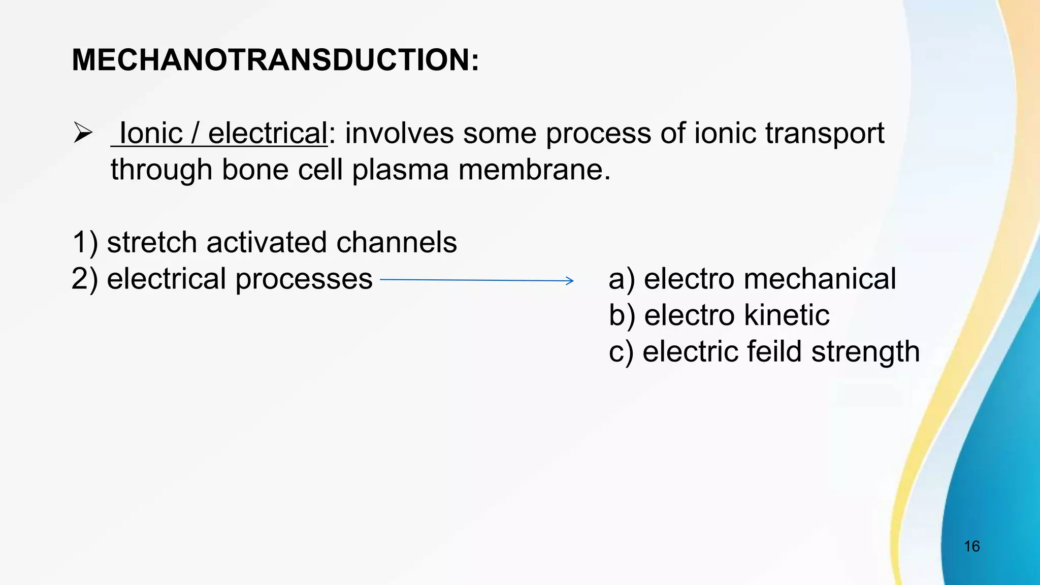 16
MECHANOTRANSDUCTION:
 Ionic / electrical: involves some process of ionic transport
through bone cell plasma membrane.
1) stretch activated channels
2) electrical processes a) electro mechanical
b) electro kinetic
c) electric feild strength
 