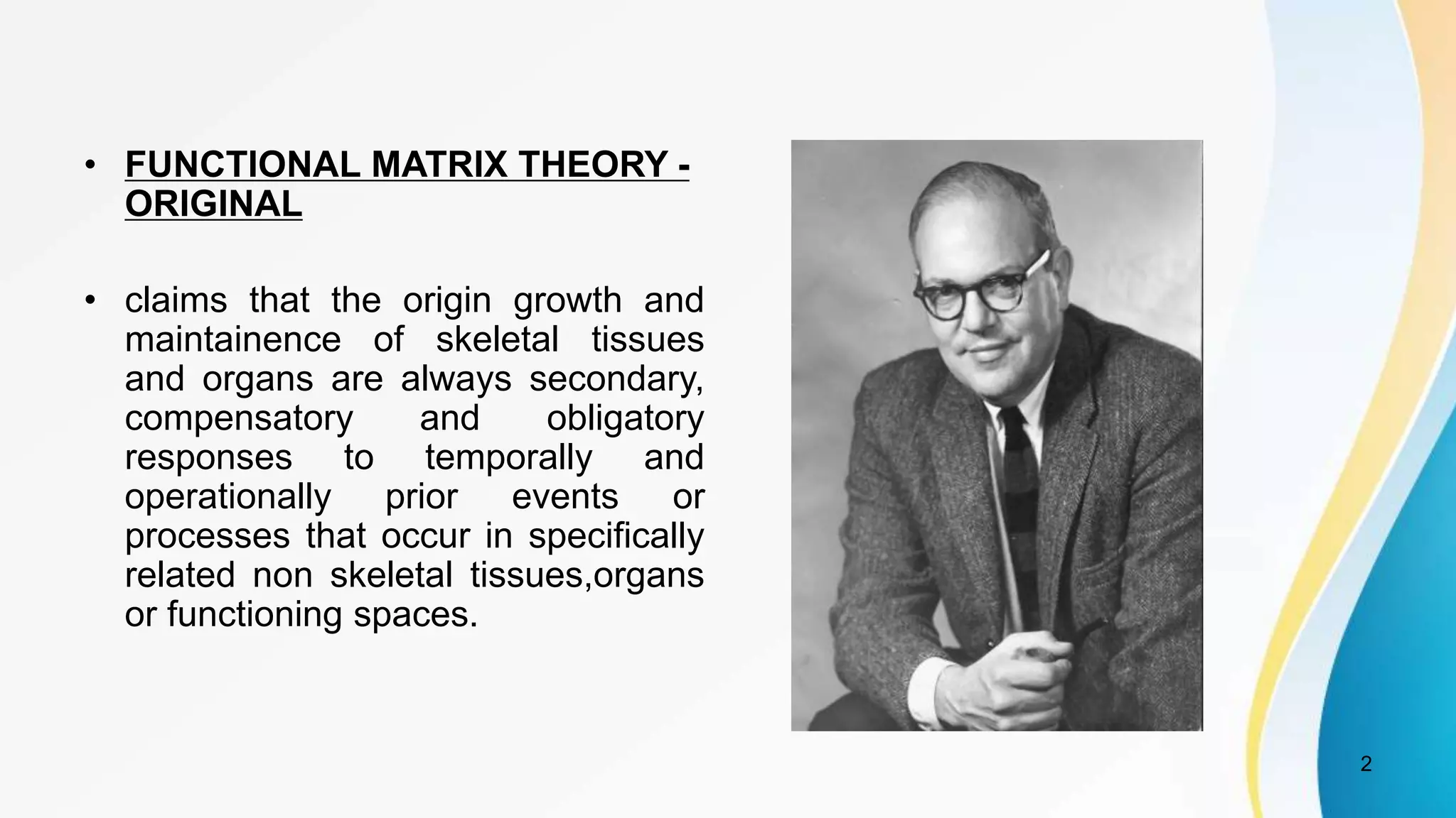 • FUNCTIONAL MATRIX THEORY -
ORIGINAL
• claims that the origin growth and
maintainence of skeletal tissues
and organs are always secondary,
compensatory and obligatory
responses to temporally and
operationally prior events or
processes that occur in specifically
related non skeletal tissues,organs
or functioning spaces.
2
 