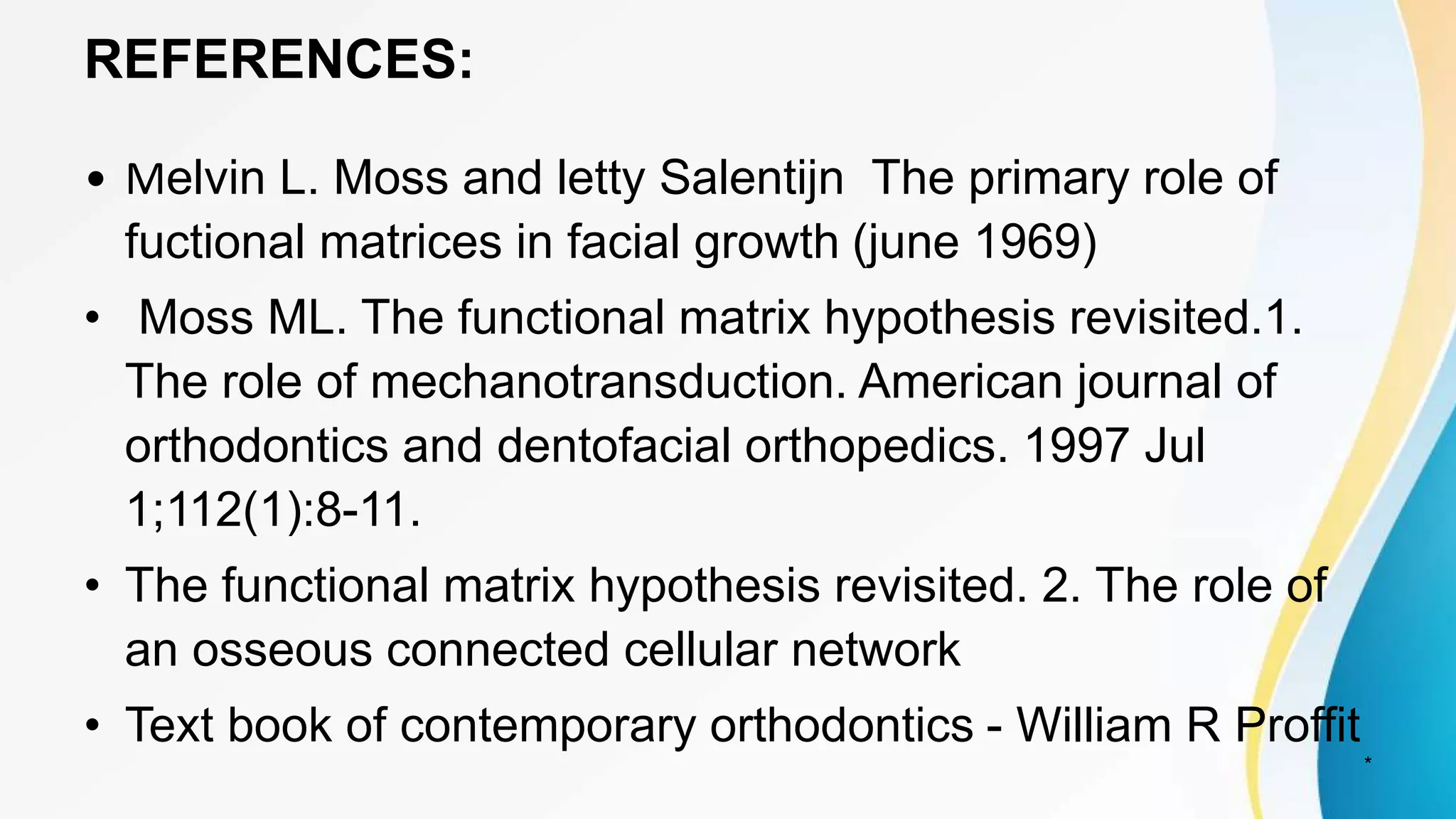 REFERENCES:
• Melvin L. Moss and letty Salentijn The primary role of
fuctional matrices in facial growth (june 1969)
• Moss ML. The functional matrix hypothesis revisited.1.
The role of mechanotransduction. American journal of
orthodontics and dentofacial orthopedics. 1997 Jul
1;112(1):8-11.
• The functional matrix hypothesis revisited. 2. The role of
an osseous connected cellular network
• Text book of contemporary orthodontics - William R Proffit
*
 