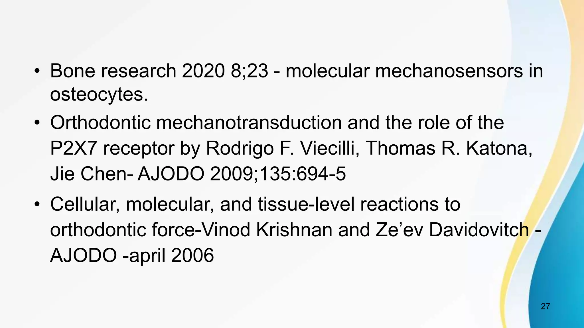 • Bone research 2020 8;23 - molecular mechanosensors in
osteocytes.
• Orthodontic mechanotransduction and the role of the
P2X7 receptor by Rodrigo F. Viecilli, Thomas R. Katona,
Jie Chen- AJODO 2009;135:694-5
• Cellular, molecular, and tissue-level reactions to
orthodontic force-Vinod Krishnan and Ze’ev Davidovitch -
AJODO -april 2006
27
 