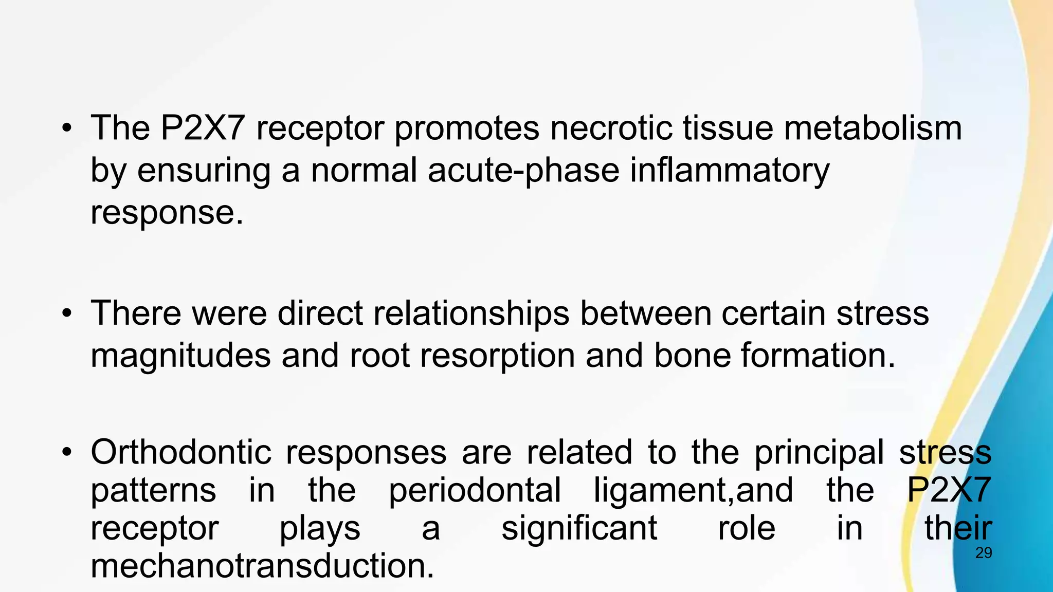 • The P2X7 receptor promotes necrotic tissue metabolism
by ensuring a normal acute-phase inflammatory
response.
• There were direct relationships between certain stress
magnitudes and root resorption and bone formation.
• Orthodontic responses are related to the principal stress
patterns in the periodontal ligament,and the P2X7
receptor plays a significant role in their
mechanotransduction.
29
 