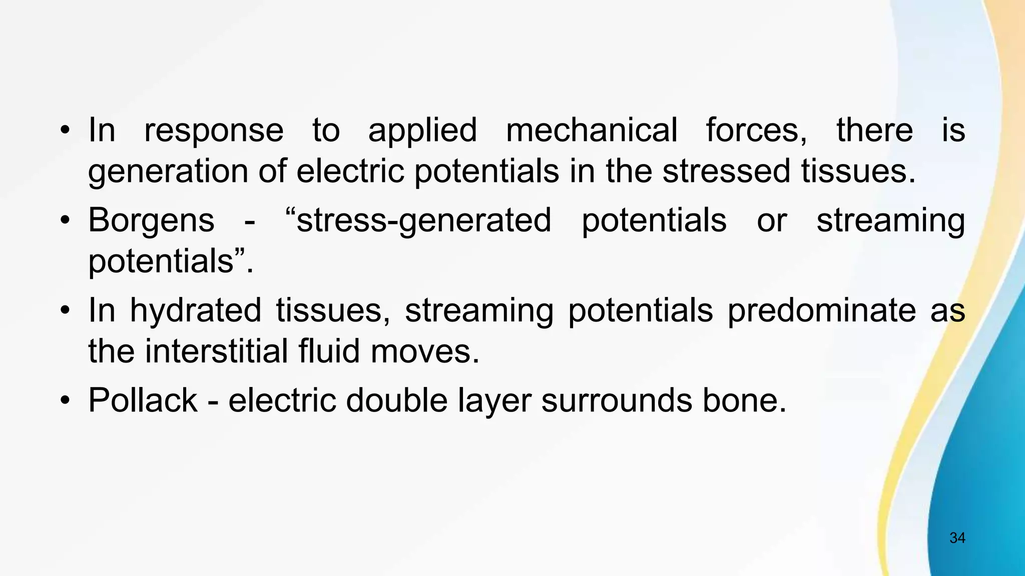 • In response to applied mechanical forces, there is
generation of electric potentials in the stressed tissues.
• Borgens - “stress-generated potentials or streaming
potentials”.
• In hydrated tissues, streaming potentials predominate as
the interstitial fluid moves.
• Pollack - electric double layer surrounds bone.
34
 