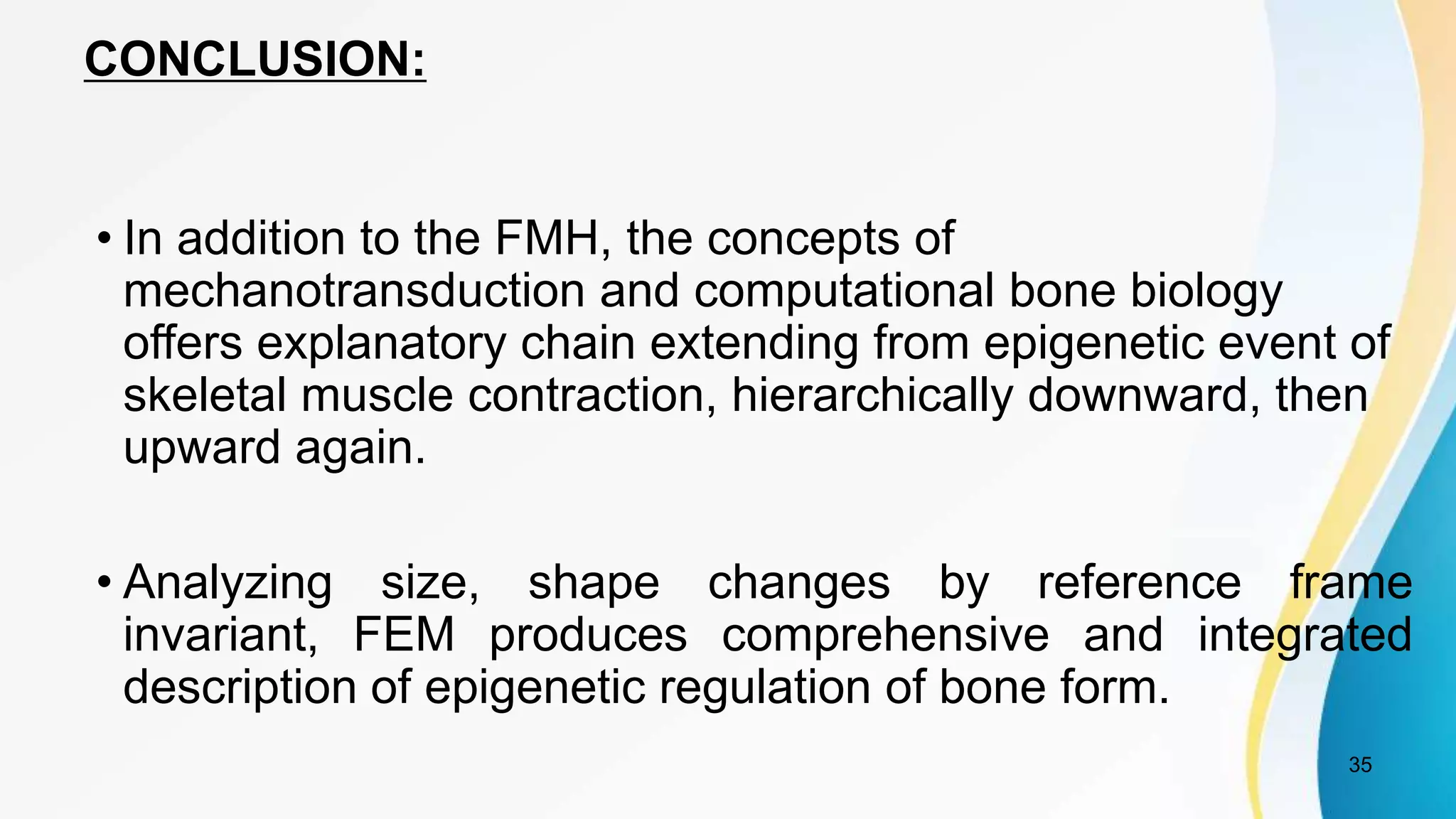 CONCLUSION:
35
• In addition to the FMH, the concepts of
mechanotransduction and computational bone biology
offers explanatory chain extending from epigenetic event of
skeletal muscle contraction, hierarchically downward, then
upward again.
• Analyzing size, shape changes by reference frame
invariant, FEM produces comprehensive and integrated
description of epigenetic regulation of bone form.
 