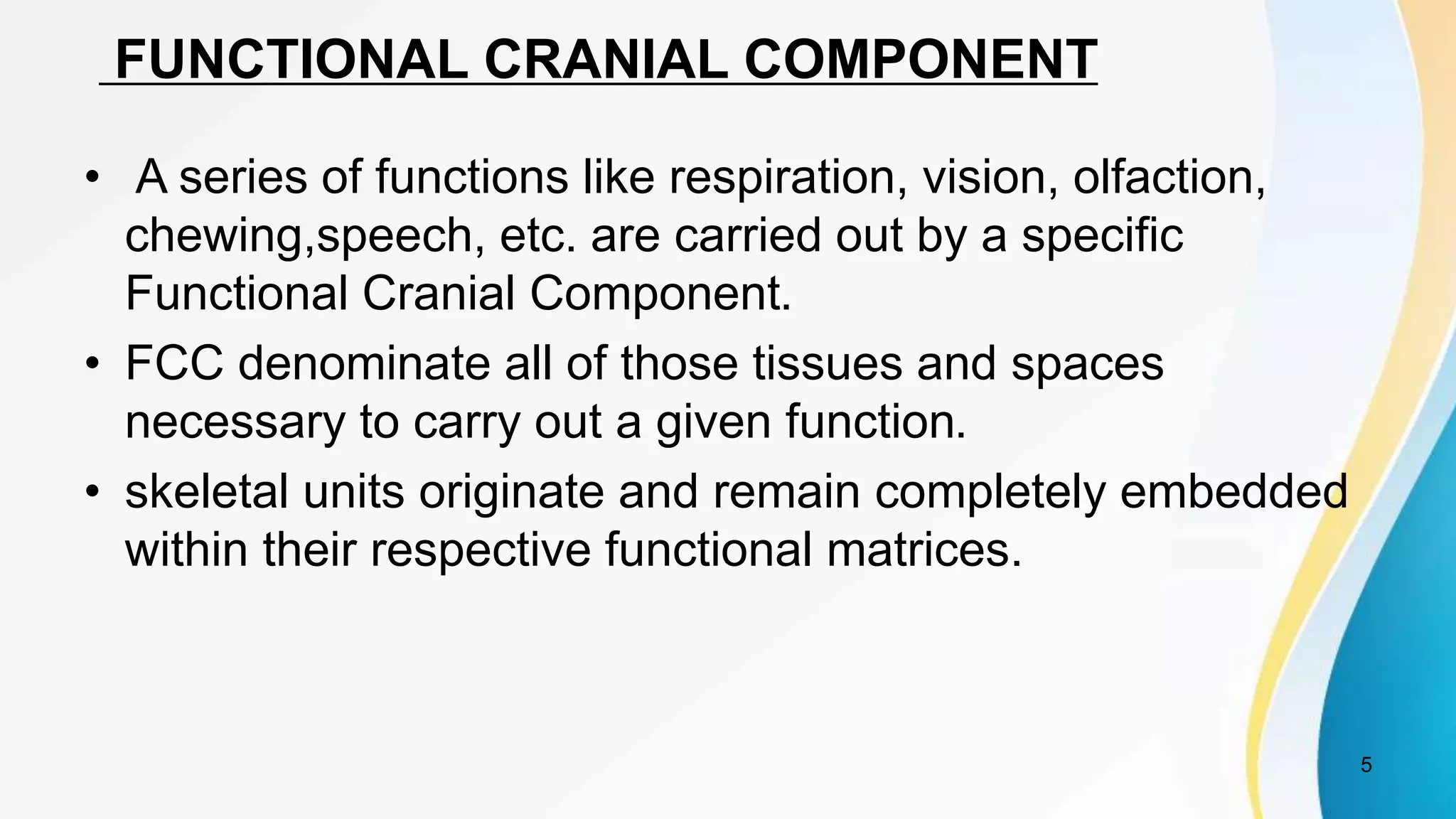 FUNCTIONAL CRANIAL COMPONENT
• A series of functions like respiration, vision, olfaction,
chewing,speech, etc. are carried out by a specific
Functional Cranial Component.
• FCC denominate all of those tissues and spaces
necessary to carry out a given function.
• skeletal units originate and remain completely embedded
within their respective functional matrices.
5
 