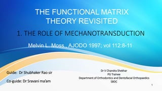 THE FUNCTIONAL MATRIX
THEORY REVISITED
1
Melvin L. Moss., AJODO 1997; vol 112:8-11
1. THE ROLE OF MECHANOTRANSDUCTION
Dr V Chandra Shekhar
PG Trainee
Department of Orthodontics and Dentofacial Orthopaedics
SBDC
Guide: Dr Shubhaker Rao sir
Co-guide: Dr Sravani ma’am
 