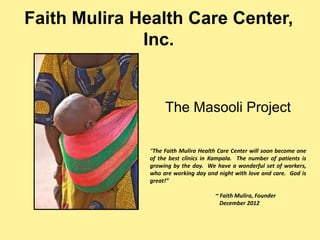 Faith Mulira Health Care Center,
Inc.
“The Faith Mulira Health Care Center will soon become one
of the best clinics in Kampala. The number of patients is
growing by the day. We have a wonderful set of workers,
who are working day and night with love and care. God is
great!”
~ Faith Mulira, Founder
December 2012
The Masooli Project
 