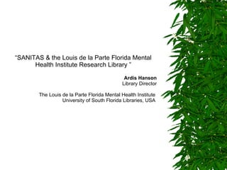 “ SANITAS & the Louis de la Parte Florida Mental Health Institute Research Library ” Ardis Hanson Library Director The Louis de la Parte Florida Mental Health Institute  University of South Florida Libraries , USA   