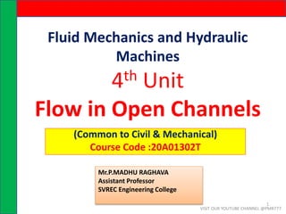 Fluid Mechanics and Hydraulic
Machines
4th Unit
Flow in Open Channels
(Common to Civil & Mechanical)
Course Code :20A01302T
Mr.P.MADHU RAGHAVA
Assistant Professor
SVREC Engineering College
VISIT OUR YOUTUBE CHANNEL @PMR777
1
 