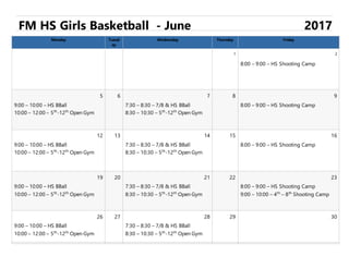 FM HS Girls Basketball - June 2017
Monday Tuesd
ay
Wednesday Thursday Friday
1 2
8:00 – 9:00 – HS Shooting Camp
5 6 7 8 9
9:00 – 10:00 – HS BBall
10:00 – 12:00 – 5th
-12th
Open Gym
7:30 – 8:30 – 7/8 & HS BBall
8:30 – 10:30 – 5th
-12th
Open Gym
8:00 – 9:00 – HS Shooting Camp
12 13 14 15 16
9:00 – 10:00 – HS BBall
10:00 – 12:00 – 5th
-12th
Open Gym
7:30 – 8:30 – 7/8 & HS BBall
8:30 – 10:30 – 5th
-12th
Open Gym
8:00 – 9:00 – HS Shooting Camp
19 20 21 22 23
9:00 – 10:00 – HS BBall
10:00 – 12:00 – 5th
-12th
Open Gym
7:30 – 8:30 – 7/8 & HS BBall
8:30 – 10:30 – 5th
-12th
Open Gym
8:00 – 9:00 – HS Shooting Camp
9:00 – 10:00 – 4th
– 8th
Shooting Camp
26 27 28 29 30
9:00 – 10:00 – HS BBall
10:00 – 12:00 – 5th
-12th
Open Gym
7:30 – 8:30 – 7/8 & HS BBall
8:30 – 10:30 – 5th
-12th
Open Gym
 