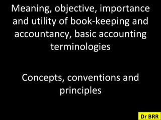 Meaning, objective, importance and utility of book-keeping and accountancy, basic accounting terminologies Concepts, conventions and principles Dr BRR 