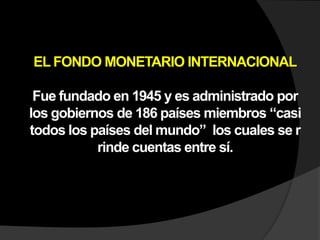 EL FONDO MONETARIO INTERNACIONALFue fundado en 1945 y es administrado por los gobiernos de 186 países miembros “casi todos los países del mundo” los cuales se r rinde cuentas entre sí.