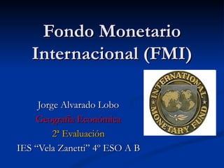 Fondo Monetario
   Internacional (FMI)

     Jorge Alvarado Lobo
    Geografía Económica
         2ª Evaluación
IES “Vela Zanetti” 4º ESO A B
 