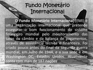 Fundo Monetário
             Internacional
     O Fundo Monetário Internacional (FMI) é
uma organização internacional que pretende
assegurar o bom funcionamento do sistema
financeiro mundial pelo monitoramento das
taxas de câmbio e da balança de pagamentos,
através de assistência técnica e financeira. Foi
criado pouco antes do final da segunda guerra
mundial, em Julho de 1944, e a sua sede é em
Washington DC, Estados Unidos. Atualmente
conta com mais de 187 nações.
 