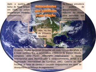 Após a quebra da                                      Na Europa prevalecia
bolsa de Nova Iorque                                  a      política  de
em 1929, os países                                    desvalorização
implantaram medidas                                   induzida da moeda
protecionistas;                                       para aumentar sua
                                                      competitividade.




                              Mas, no fim
                              da 2ºGuerra
                              Mundial:




      Os países aliados decidiram implantar um sistema mais liberalista, e
      é neste contexto que se desenvolveu o Sistema de Bretton Woods,
      composto pelo Fundo Monetário Internacional, o Banco
      Internacional para Reconstrução e Desenvolvimento (BIRD) e a
      Organização Internacional do Comércio (OIC). Caberia ao FMI
      fiscalizar as taxas de câmbio e conceder empréstimos em casos de
      desequilíbrio na Balança de pagamentos.
 
