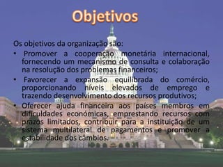 Os objetivos da organização são:
• Promover a cooperação monetária internacional,
  fornecendo um mecanismo de consulta e colaboração
  na resolução dos problemas financeiros;
• Favorecer a expansão equilibrada do comércio,
  proporcionando níveis elevados de emprego e
  trazendo desenvolvimento dos recursos produtivos;
• Oferecer ajuda financeira aos países membros em
  dificuldades económicas, emprestando recursos com
  prazos limitados, contribuir para a instituição de um
  sistema multilateral de pagamentos e promover a
  estabilidade dos câmbios.
 