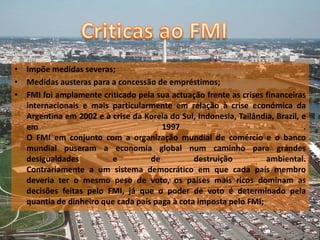 • Impõe medidas severas;
• Medidas austeras para a concessão de empréstimos;
• FMI foi amplamente criticado pela sua actuação frente as crises financeiras
  internacionais e mais particularmente em relação à crise económica da
  Argentina em 2002 e à crise da Koreia do Sul, Indonesia, Tailândia, Brazil, e
  em                                  1997                                    .
  O FMI em conjunto com a organização mundial de comércio e o banco
  mundial puseram a economia global num caminho para grandes
  desigualdades         e          de          destruição         ambiental.
  Contrariamente a um sistema democrático em que cada país membro
  deveria ter o mesmo peso de voto, os países mais ricos dominam as
  decisões feitas pelo FMI, já que o poder de voto é determinado pela
  quantia de dinheiro que cada país paga à cota imposta pelo FMI;
 
