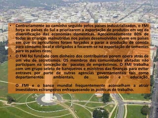 • Contrariamente ao caminho seguido pelos países industrializados, o FMI
  força os países do Sul a priorizarem a exportação de produtos em vez da
  diversificação das economias domesticas. Aproximadamente 80% de
  todas as crianças malnutridas nos países desenvolvidos vivem em países
  em que os agricultores foram forçados a parar a produção de comida
  para consumo local e obrigados a focarem-se na exportação de sementes
  para os países ricos;
• O FMI foi fundado com dinheiro dos contribuintes porem opera atrás de
  um véu de secretismos. OS membros das comunidades afetadas não
  participam na conceção de pacotes de empréstimos. O FMI trabalha
  com um grupo seleto de banqueiros e ministros das finanças para evitar
  entraves por parte de outras agencias governamentais tais como
  departamentos         ambientais,     de     saúde      e     educação.
   O FMI e o banco mundial frequentemente aconselham a atrair
   investidores estrangeiros enfraquecendo as políticas de trabalho.
 