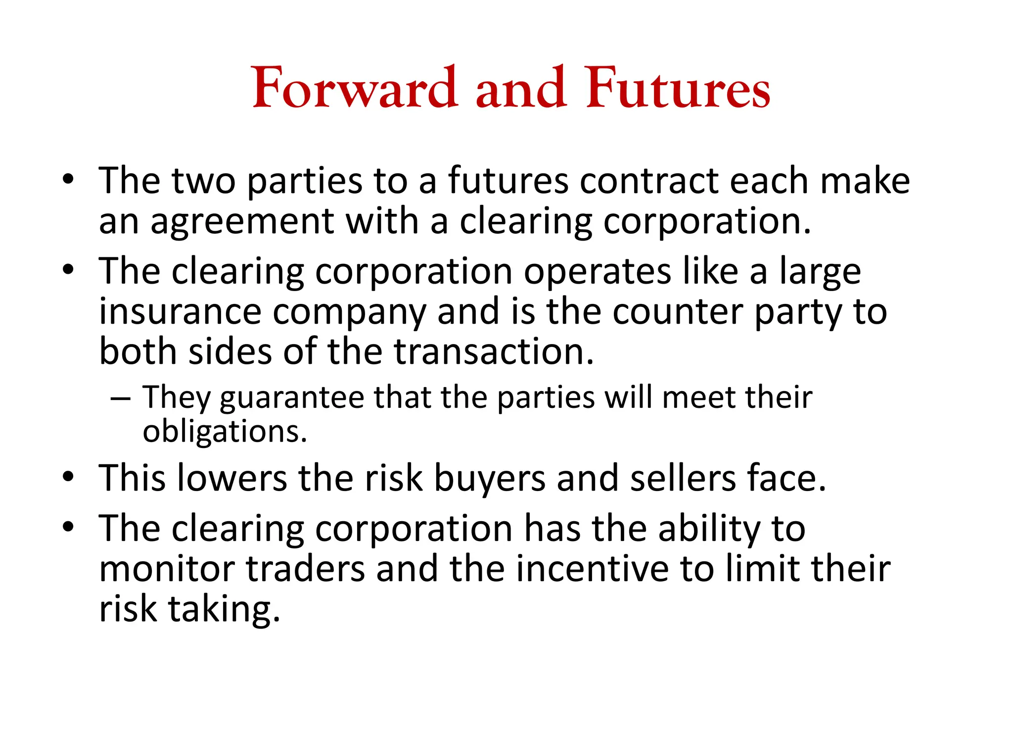 Forward and Futures
• The two parties to a futures contract each make
an agreement with a clearing corporation.
• The clearing corporation operates like a large
insurance company and is the counter party to
both sides of the transaction.
– They guarantee that the parties will meet their
obligations.
• This lowers the risk buyers and sellers face.
• The clearing corporation has the ability to
monitor traders and the incentive to limit their
risk taking.
 