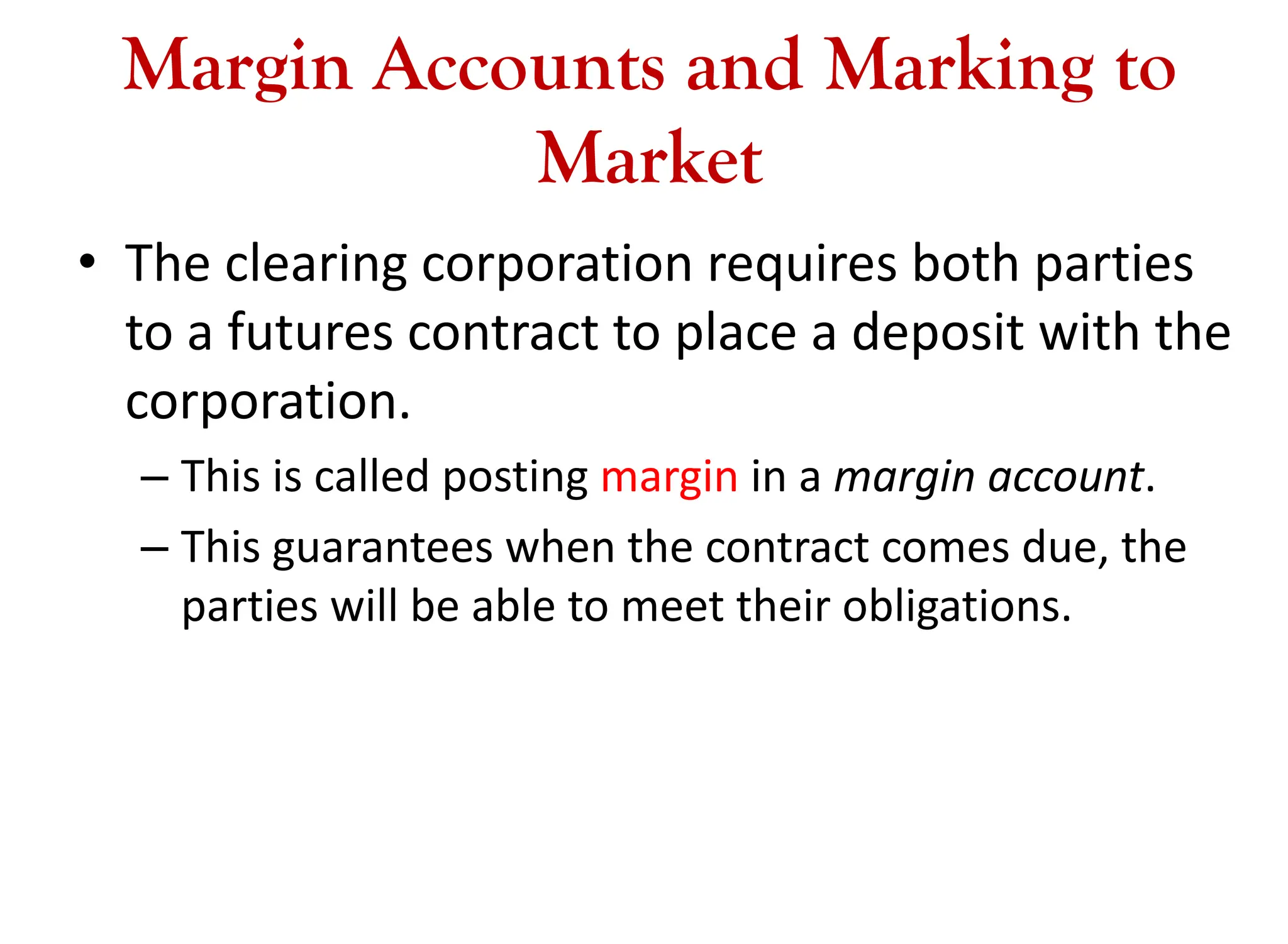 Margin Accounts and Marking to
Market
• The clearing corporation requires both parties
to a futures contract to place a deposit with the
corporation.
– This is called posting margin in a margin account.
– This guarantees when the contract comes due, the
parties will be able to meet their obligations.
 