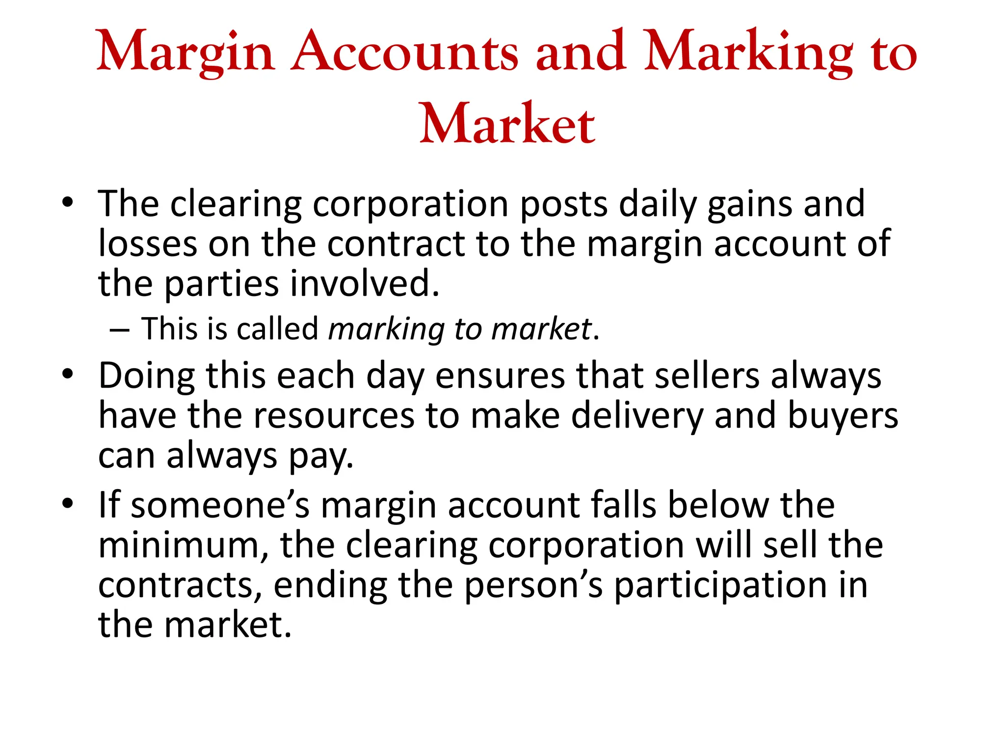 Margin Accounts and Marking to
Market
• The clearing corporation posts daily gains and
losses on the contract to the margin account of
the parties involved.
– This is called marking to market.
• Doing this each day ensures that sellers always
have the resources to make delivery and buyers
can always pay.
• If someone’s margin account falls below the
minimum, the clearing corporation will sell the
contracts, ending the person’s participation in
the market.
 