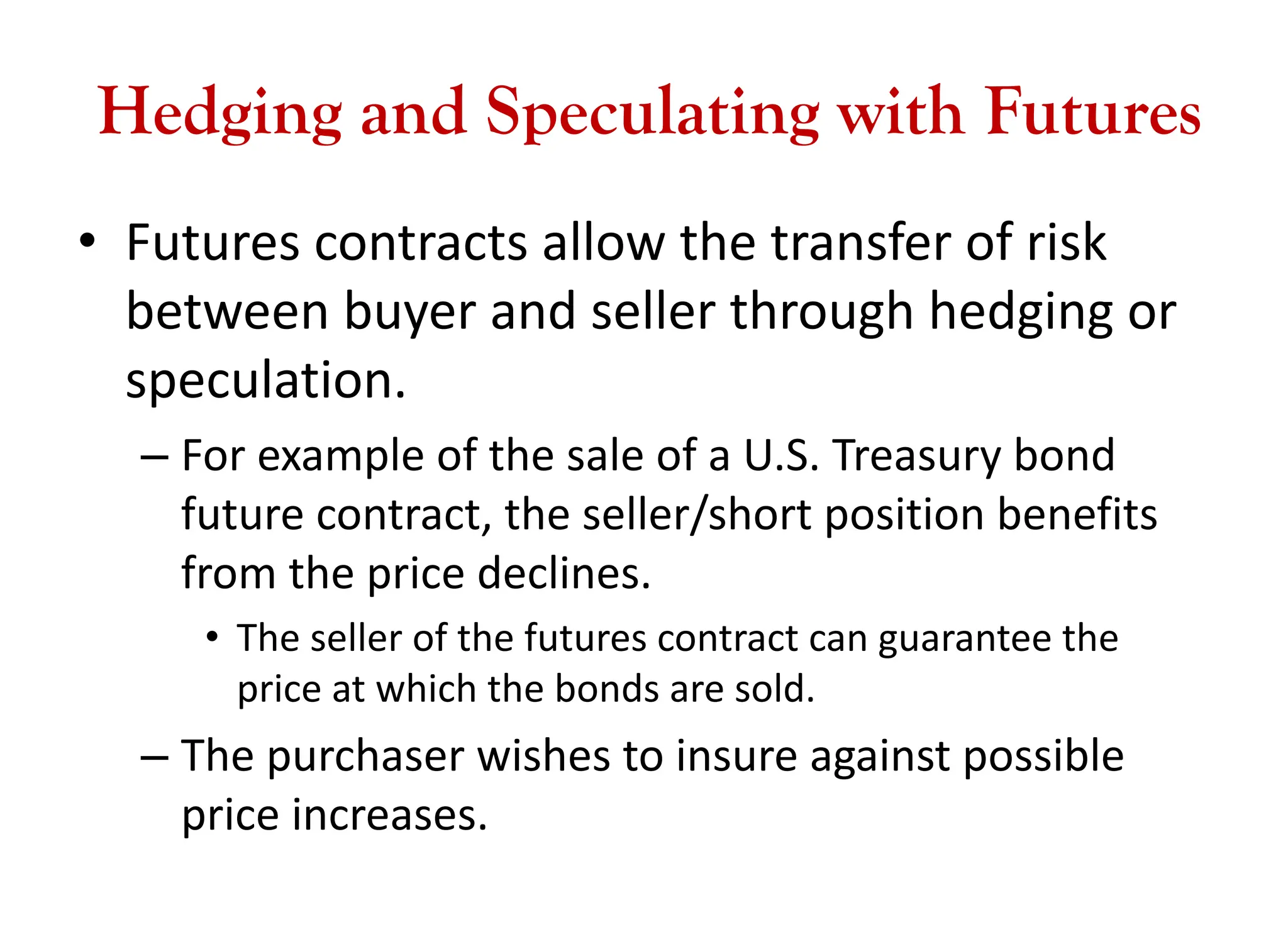 Hedging and Speculating with Futures
• Futures contracts allow the transfer of risk
between buyer and seller through hedging or
speculation.
– For example of the sale of a U.S. Treasury bond
future contract, the seller/short position benefits
from the price declines.
• The seller of the futures contract can guarantee the
price at which the bonds are sold.
– The purchaser wishes to insure against possible
price increases.
 