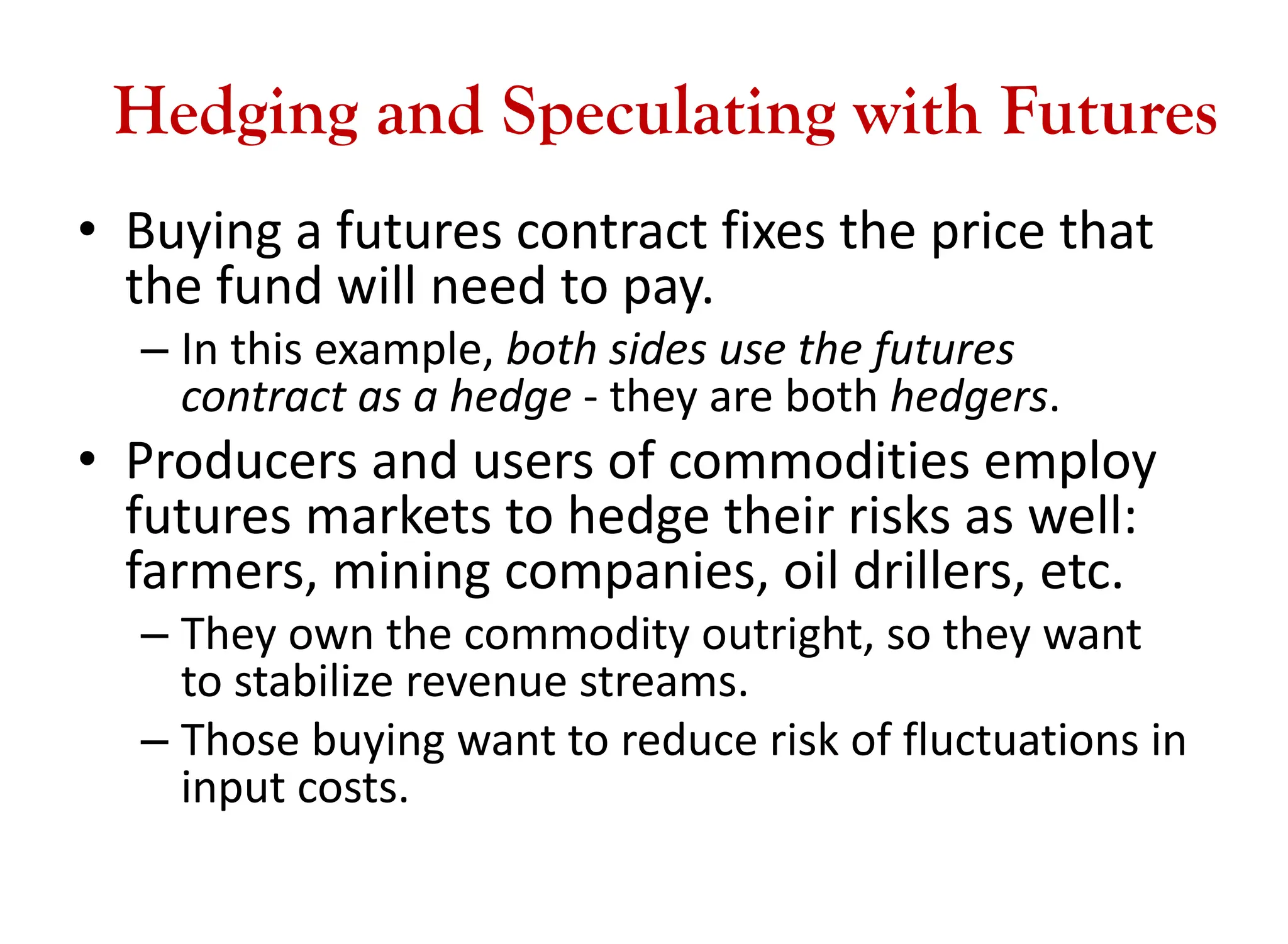 Hedging and Speculating with Futures
• Buying a futures contract fixes the price that
the fund will need to pay.
– In this example, both sides use the futures
contract as a hedge - they are both hedgers.
• Producers and users of commodities employ
futures markets to hedge their risks as well:
farmers, mining companies, oil drillers, etc.
– They own the commodity outright, so they want
to stabilize revenue streams.
– Those buying want to reduce risk of fluctuations in
input costs.
 