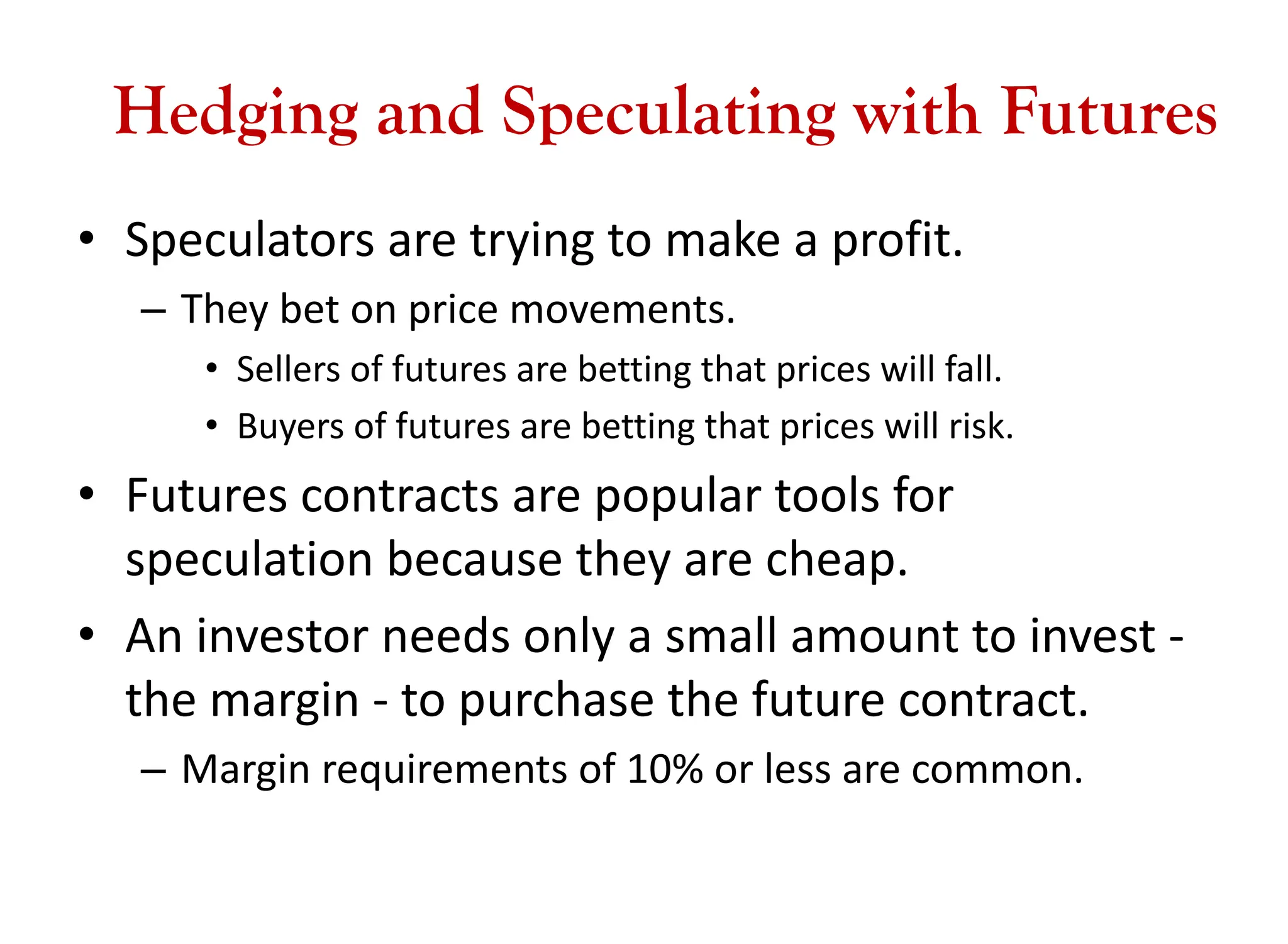 Hedging and Speculating with Futures
• Speculators are trying to make a profit.
– They bet on price movements.
• Sellers of futures are betting that prices will fall.
• Buyers of futures are betting that prices will risk.
• Futures contracts are popular tools for
speculation because they are cheap.
• An investor needs only a small amount to invest -
the margin - to purchase the future contract.
– Margin requirements of 10% or less are common.
 