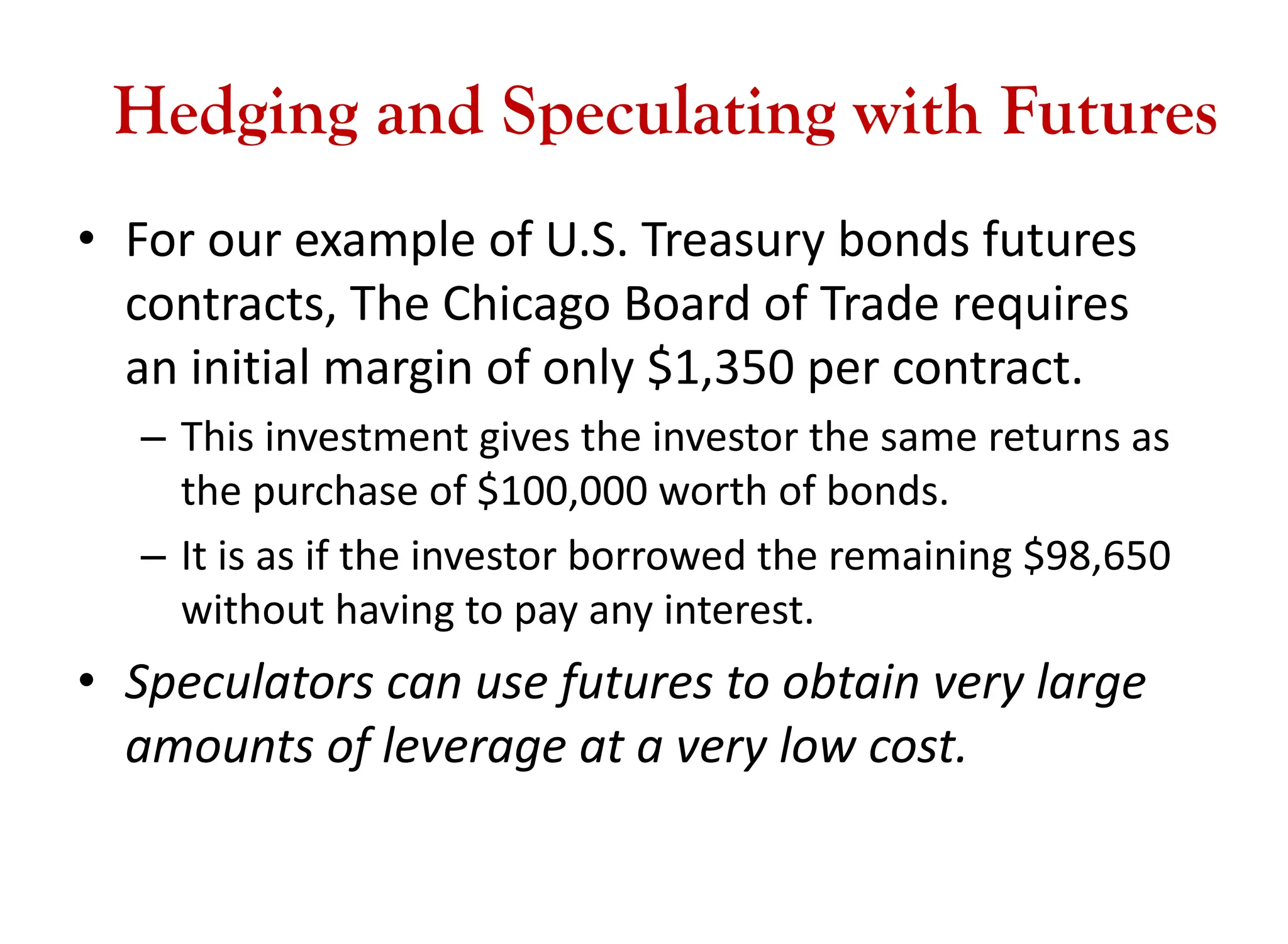 Hedging and Speculating with Futures
• For our example of U.S. Treasury bonds futures
contracts, The Chicago Board of Trade requires
an initial margin of only $1,350 per contract.
– This investment gives the investor the same returns as
the purchase of $100,000 worth of bonds.
– It is as if the investor borrowed the remaining $98,650
without having to pay any interest.
• Speculators can use futures to obtain very large
amounts of leverage at a very low cost.
 