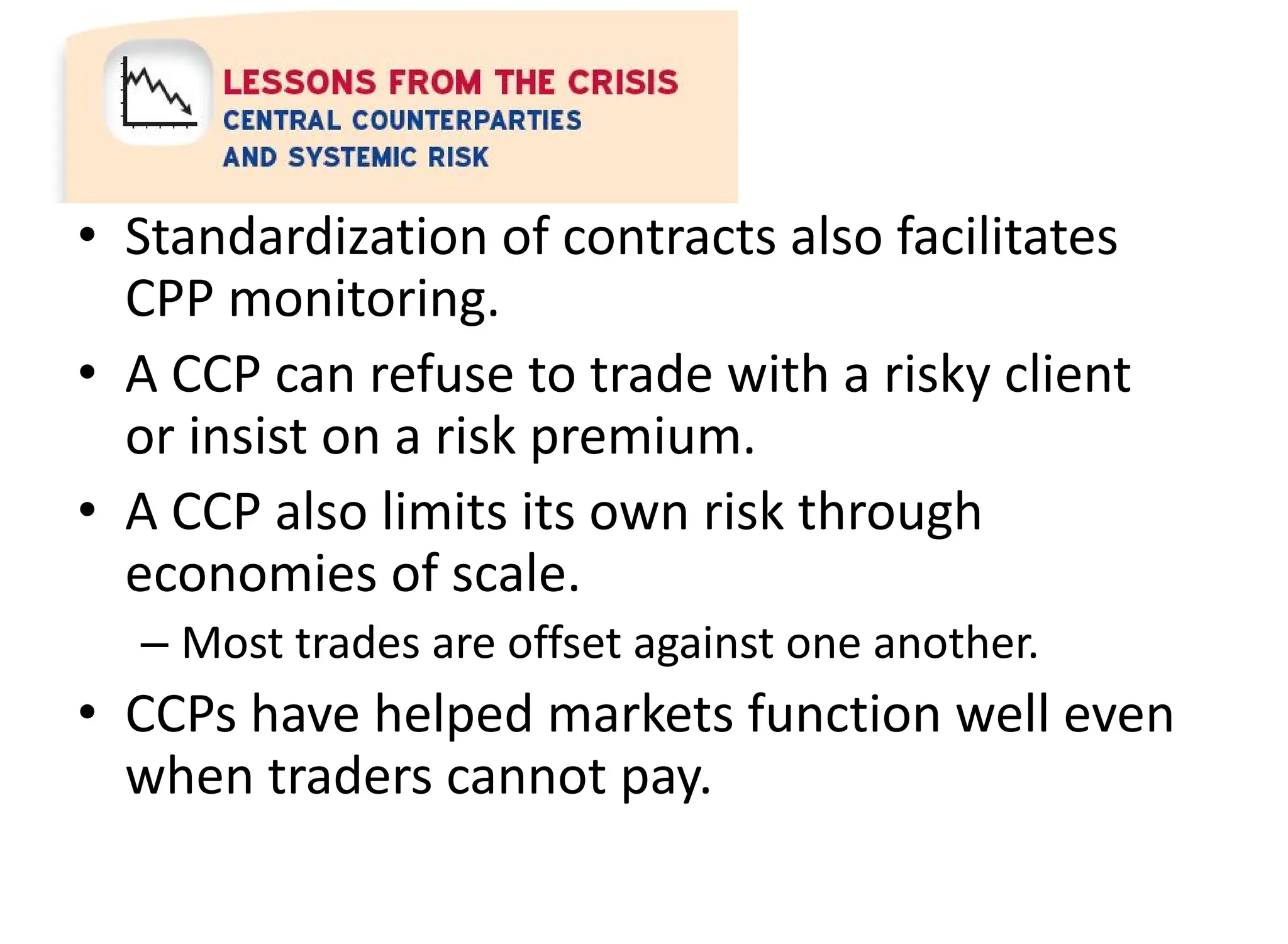 • Standardization of contracts also facilitates
CPP monitoring.
• A CCP can refuse to trade with a risky client
or insist on a risk premium.
• A CCP also limits its own risk through
economies of scale.
– Most trades are offset against one another.
• CCPs have helped markets function well even
when traders cannot pay.
 