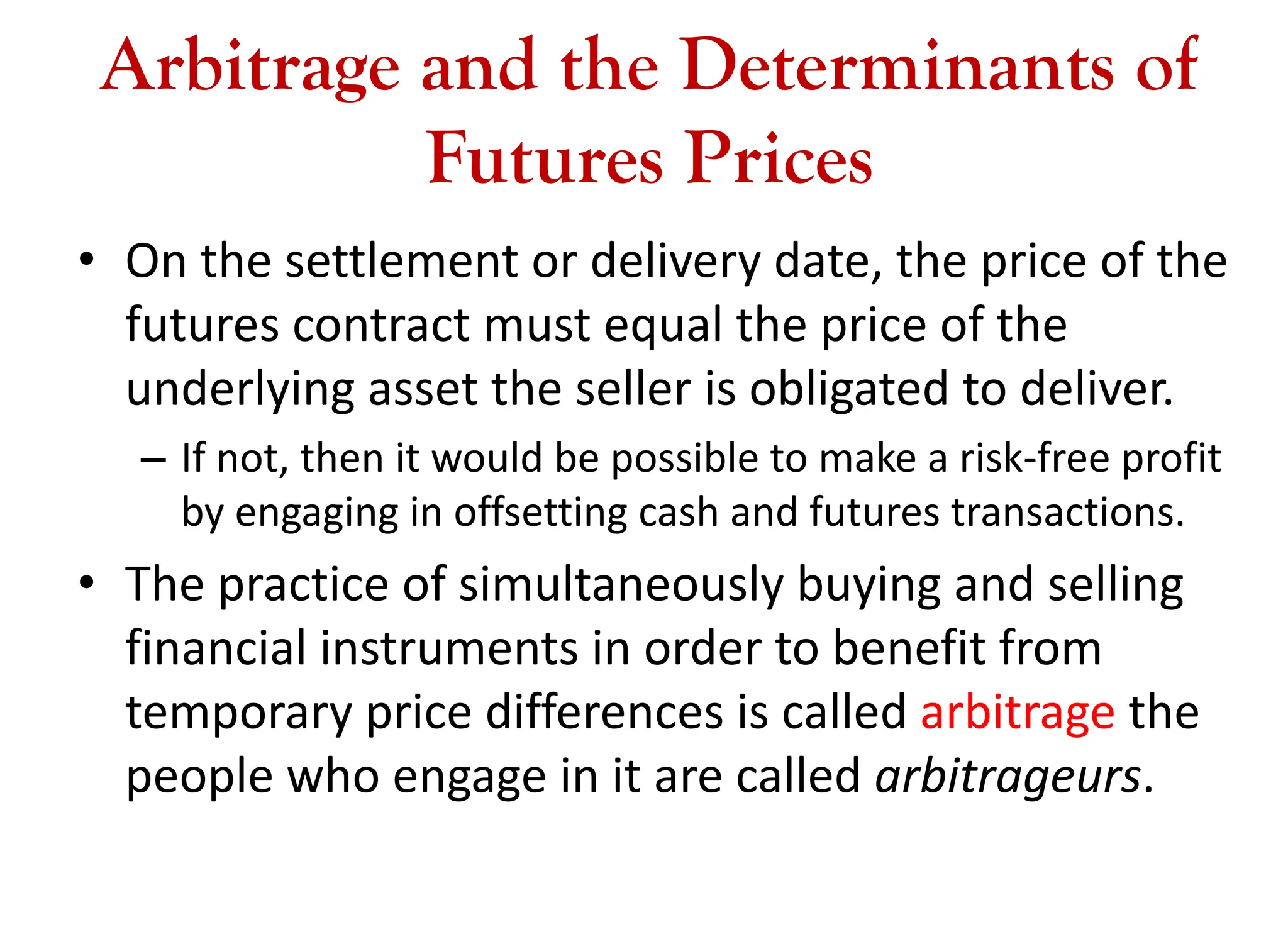 Arbitrage and the Determinants of
Futures Prices
• On the settlement or delivery date, the price of the
futures contract must equal the price of the
underlying asset the seller is obligated to deliver.
– If not, then it would be possible to make a risk-free profit
by engaging in offsetting cash and futures transactions.
• The practice of simultaneously buying and selling
financial instruments in order to benefit from
temporary price differences is called arbitrage the
people who engage in it are called arbitrageurs.
 
