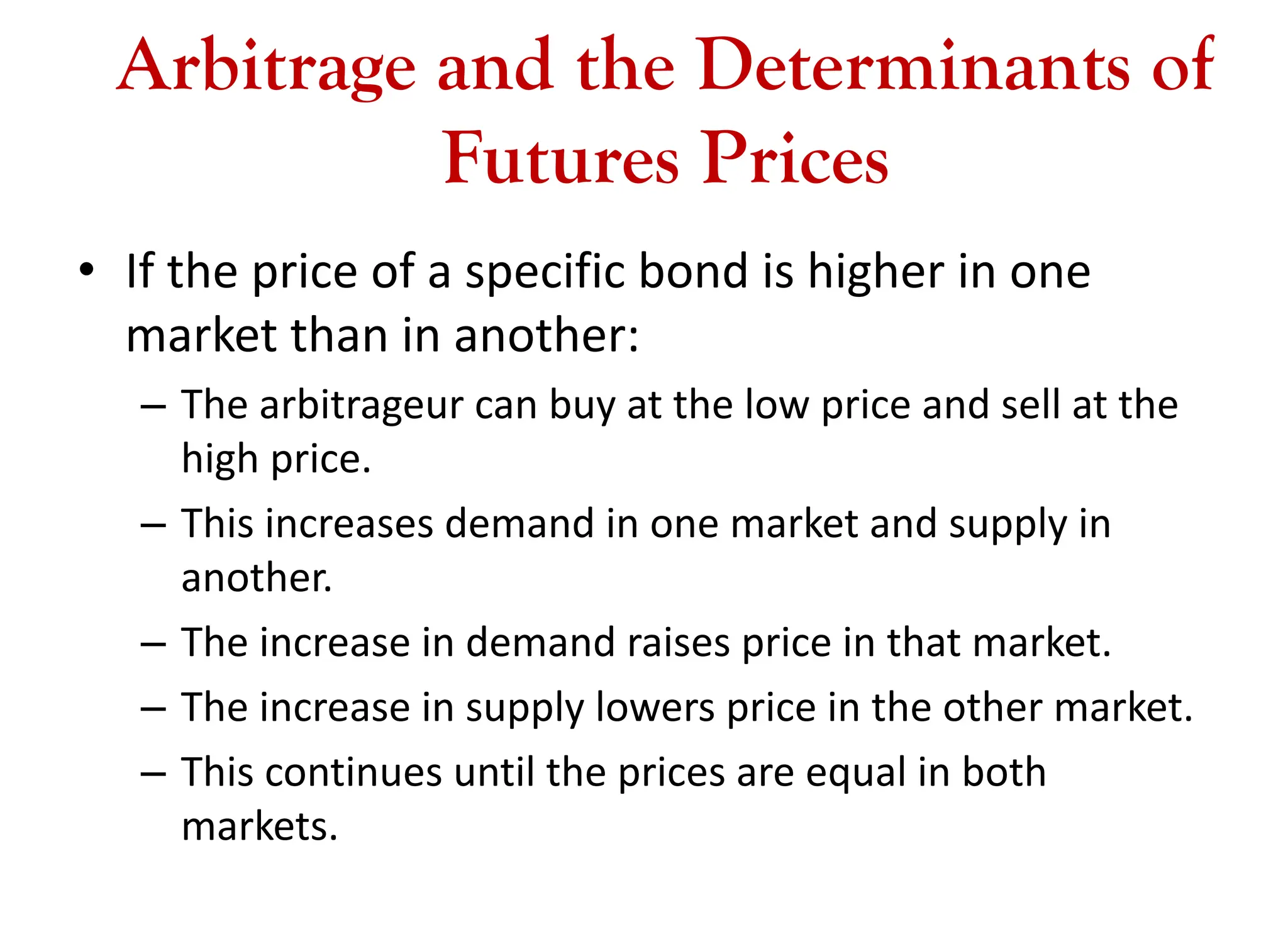 Arbitrage and the Determinants of
Futures Prices
• If the price of a specific bond is higher in one
market than in another:
– The arbitrageur can buy at the low price and sell at the
high price.
– This increases demand in one market and supply in
another.
– The increase in demand raises price in that market.
– The increase in supply lowers price in the other market.
– This continues until the prices are equal in both
markets.
 