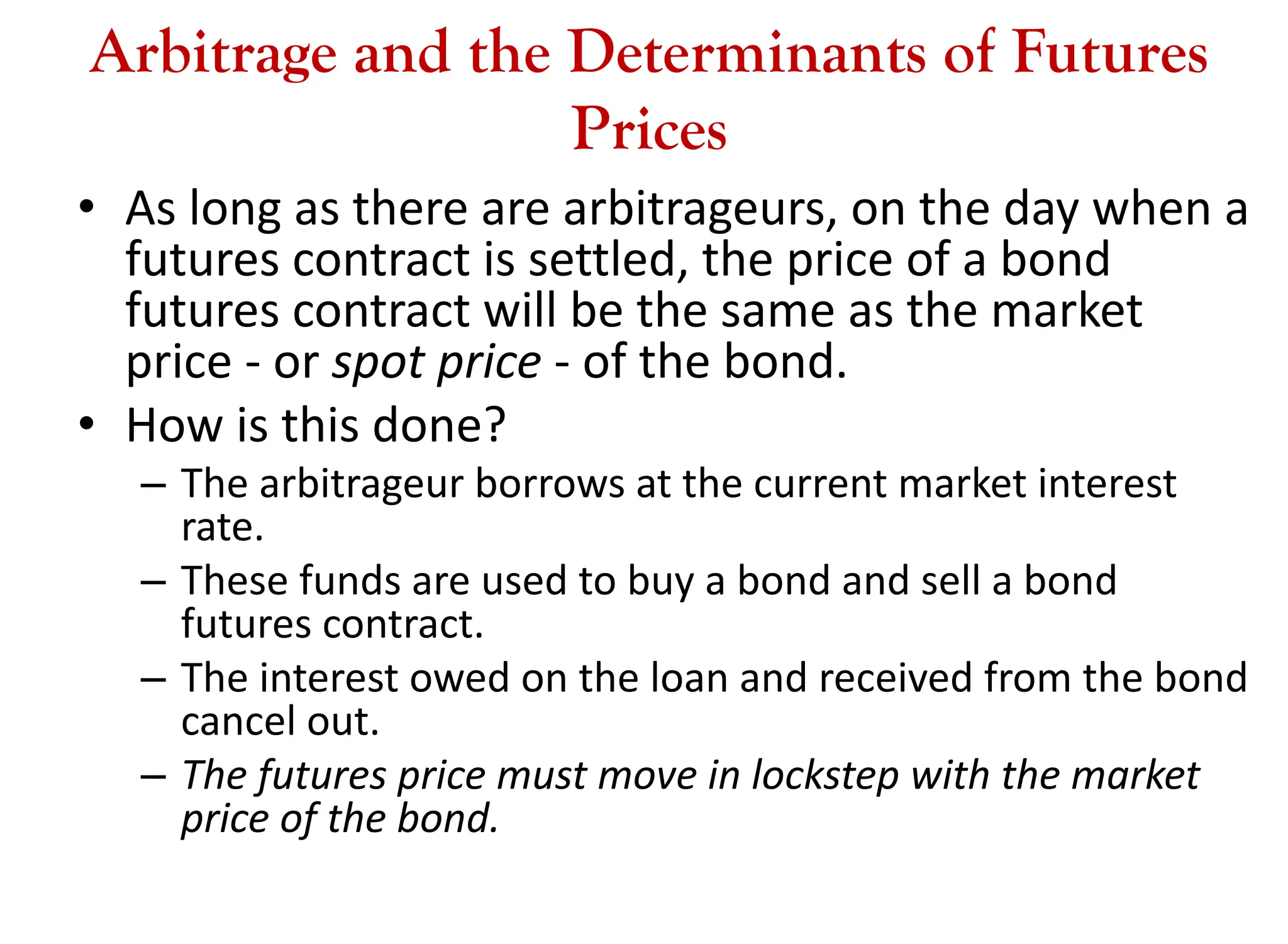 Arbitrage and the Determinants of Futures
Prices
• As long as there are arbitrageurs, on the day when a
futures contract is settled, the price of a bond
futures contract will be the same as the market
price - or spot price - of the bond.
• How is this done?
– The arbitrageur borrows at the current market interest
rate.
– These funds are used to buy a bond and sell a bond
futures contract.
– The interest owed on the loan and received from the bond
cancel out.
– The futures price must move in lockstep with the market
price of the bond.
 
