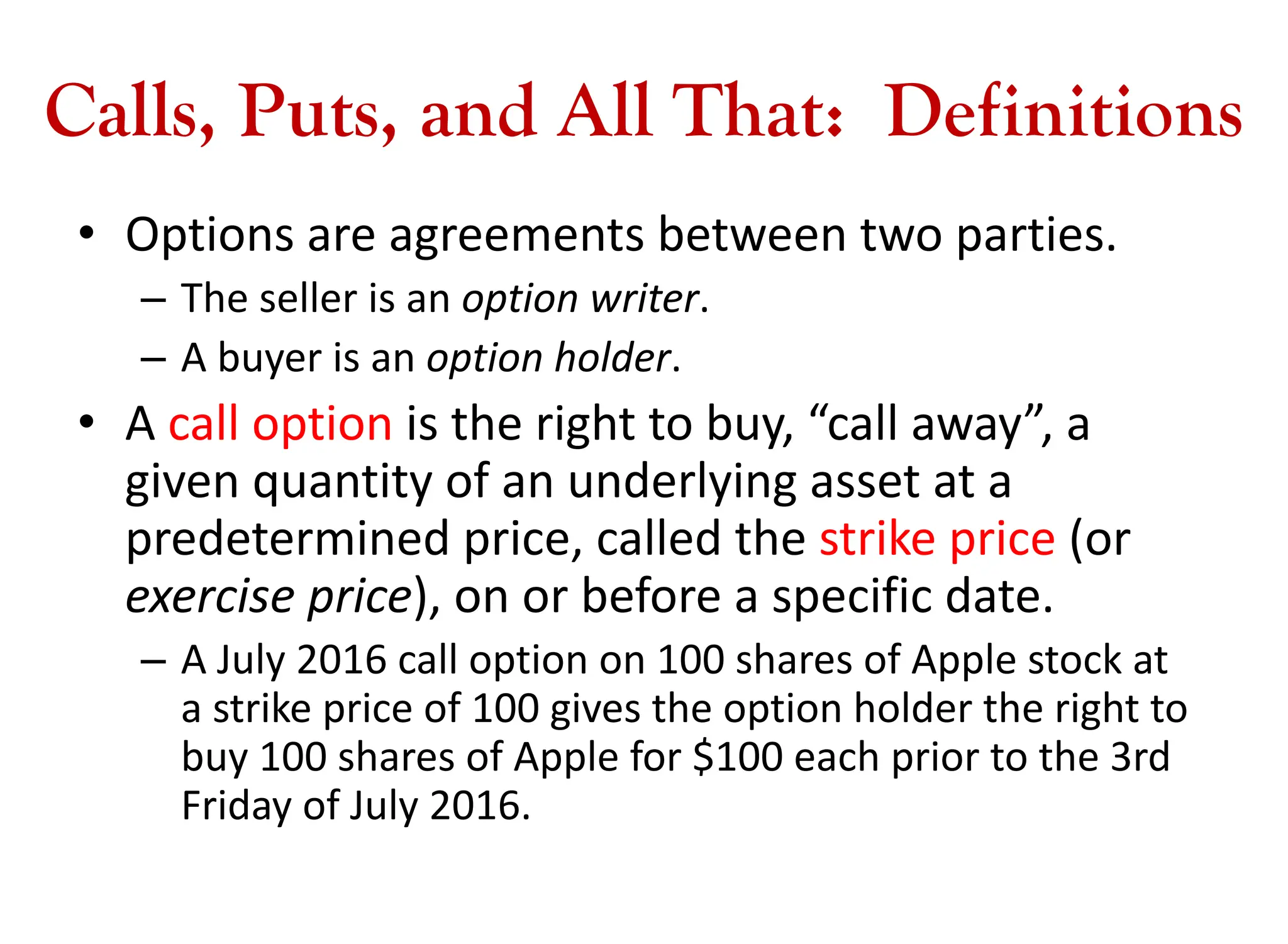 Calls, Puts, and All That: Definitions
• Options are agreements between two parties.
– The seller is an option writer.
– A buyer is an option holder.
• A call option is the right to buy, “call away”, a
given quantity of an underlying asset at a
predetermined price, called the strike price (or
exercise price), on or before a specific date.
– A July 2016 call option on 100 shares of Apple stock at
a strike price of 100 gives the option holder the right to
buy 100 shares of Apple for $100 each prior to the 3rd
Friday of July 2016.
 