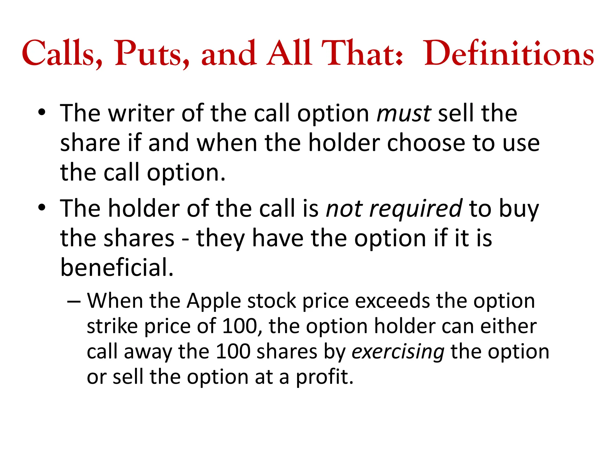 Calls, Puts, and All That: Definitions
• The writer of the call option must sell the
share if and when the holder choose to use
the call option.
• The holder of the call is not required to buy
the shares - they have the option if it is
beneficial.
– When the Apple stock price exceeds the option
strike price of 100, the option holder can either
call away the 100 shares by exercising the option
or sell the option at a profit.
 