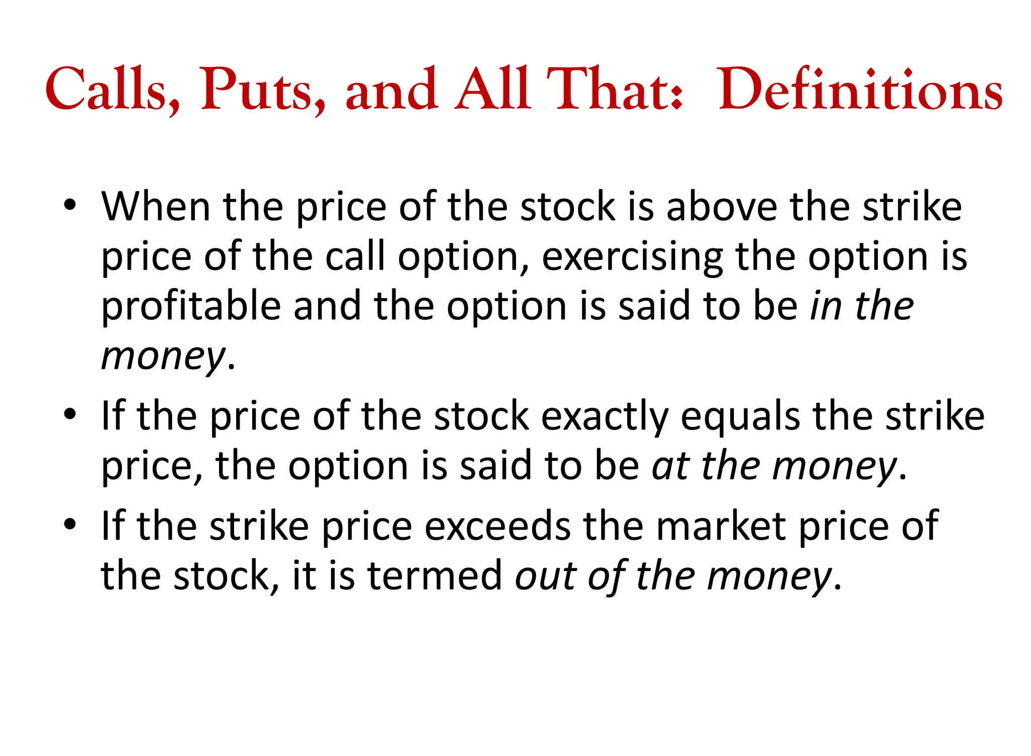 Calls, Puts, and All That: Definitions
• When the price of the stock is above the strike
price of the call option, exercising the option is
profitable and the option is said to be in the
money.
• If the price of the stock exactly equals the strike
price, the option is said to be at the money.
• If the strike price exceeds the market price of
the stock, it is termed out of the money.
 