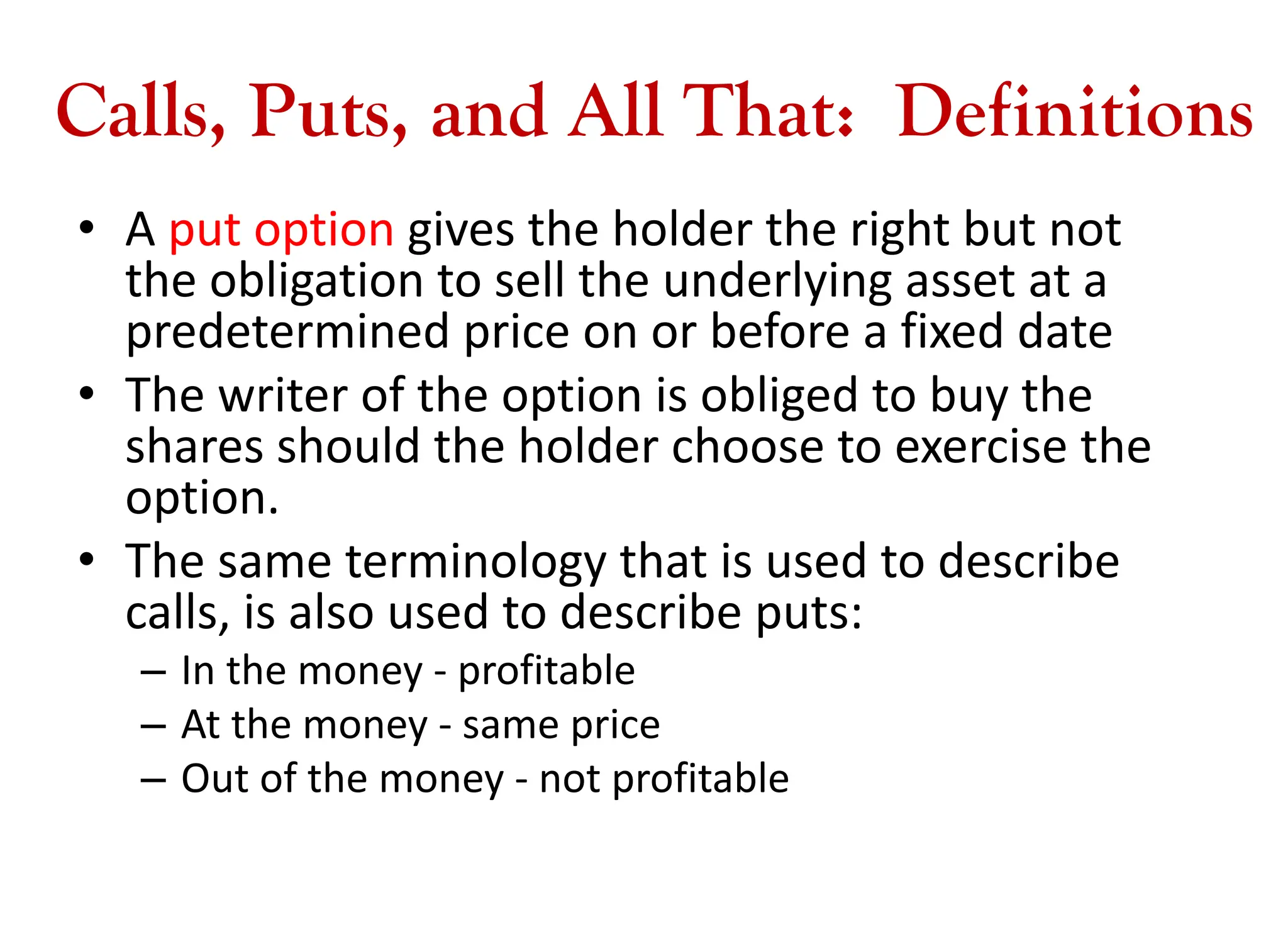 Calls, Puts, and All That: Definitions
• A put option gives the holder the right but not
the obligation to sell the underlying asset at a
predetermined price on or before a fixed date
• The writer of the option is obliged to buy the
shares should the holder choose to exercise the
option.
• The same terminology that is used to describe
calls, is also used to describe puts:
– In the money - profitable
– At the money - same price
– Out of the money - not profitable
 