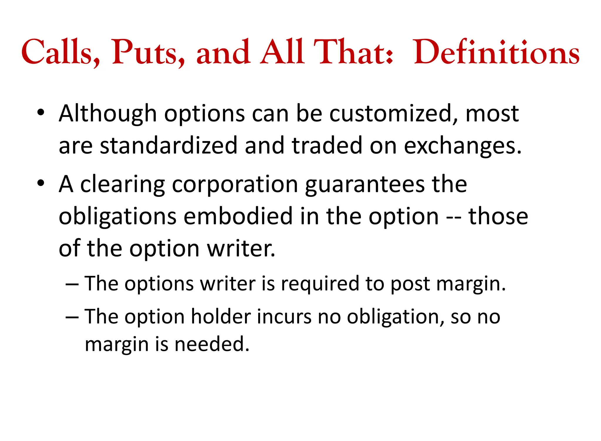 Calls, Puts, and All That: Definitions
• Although options can be customized, most
are standardized and traded on exchanges.
• A clearing corporation guarantees the
obligations embodied in the option -- those
of the option writer.
– The options writer is required to post margin.
– The option holder incurs no obligation, so no
margin is needed.
 