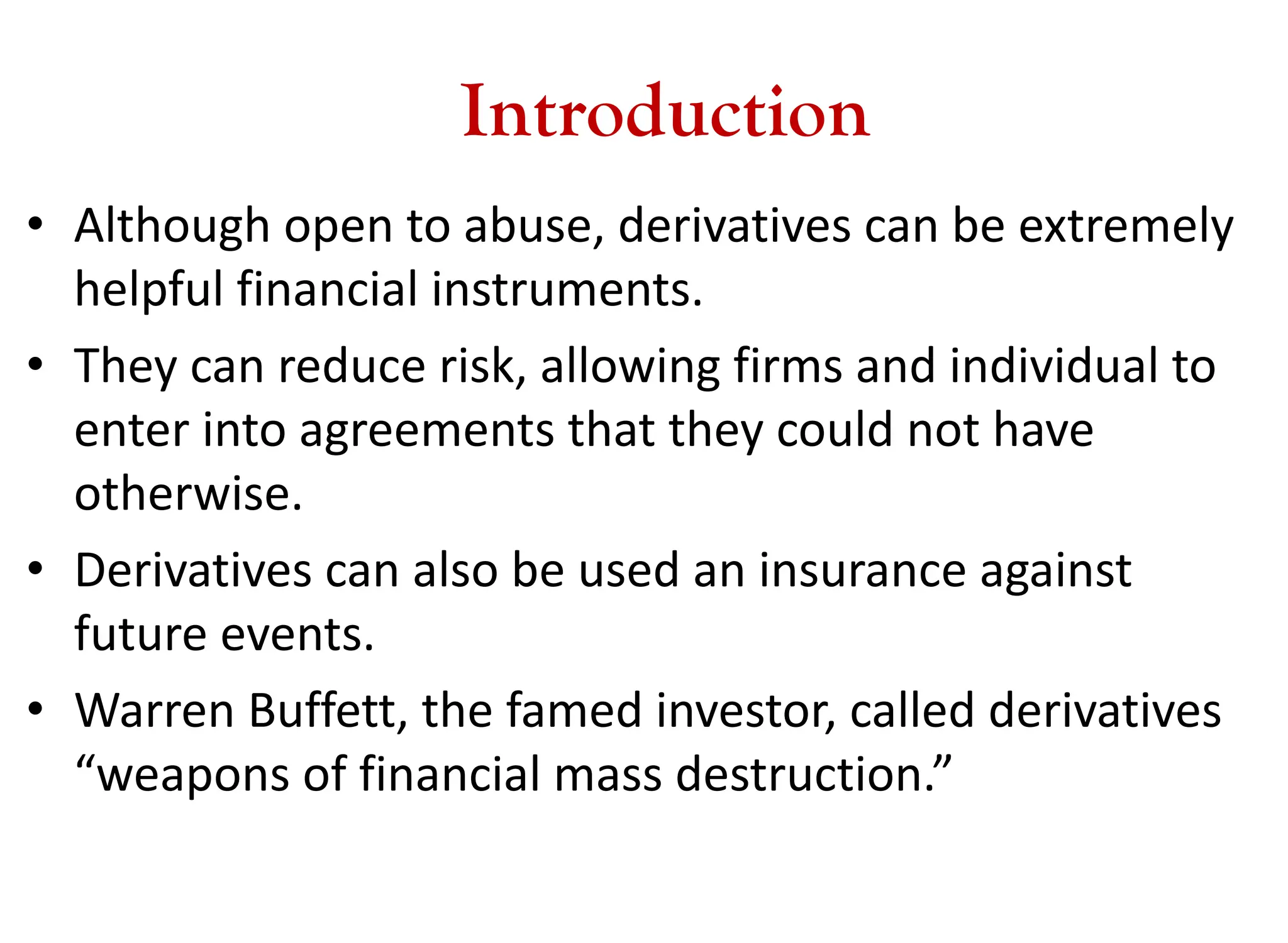 Introduction
• Although open to abuse, derivatives can be extremely
helpful financial instruments.
• They can reduce risk, allowing firms and individual to
enter into agreements that they could not have
otherwise.
• Derivatives can also be used an insurance against
future events.
• Warren Buffett, the famed investor, called derivatives
“weapons of financial mass destruction.”
 
