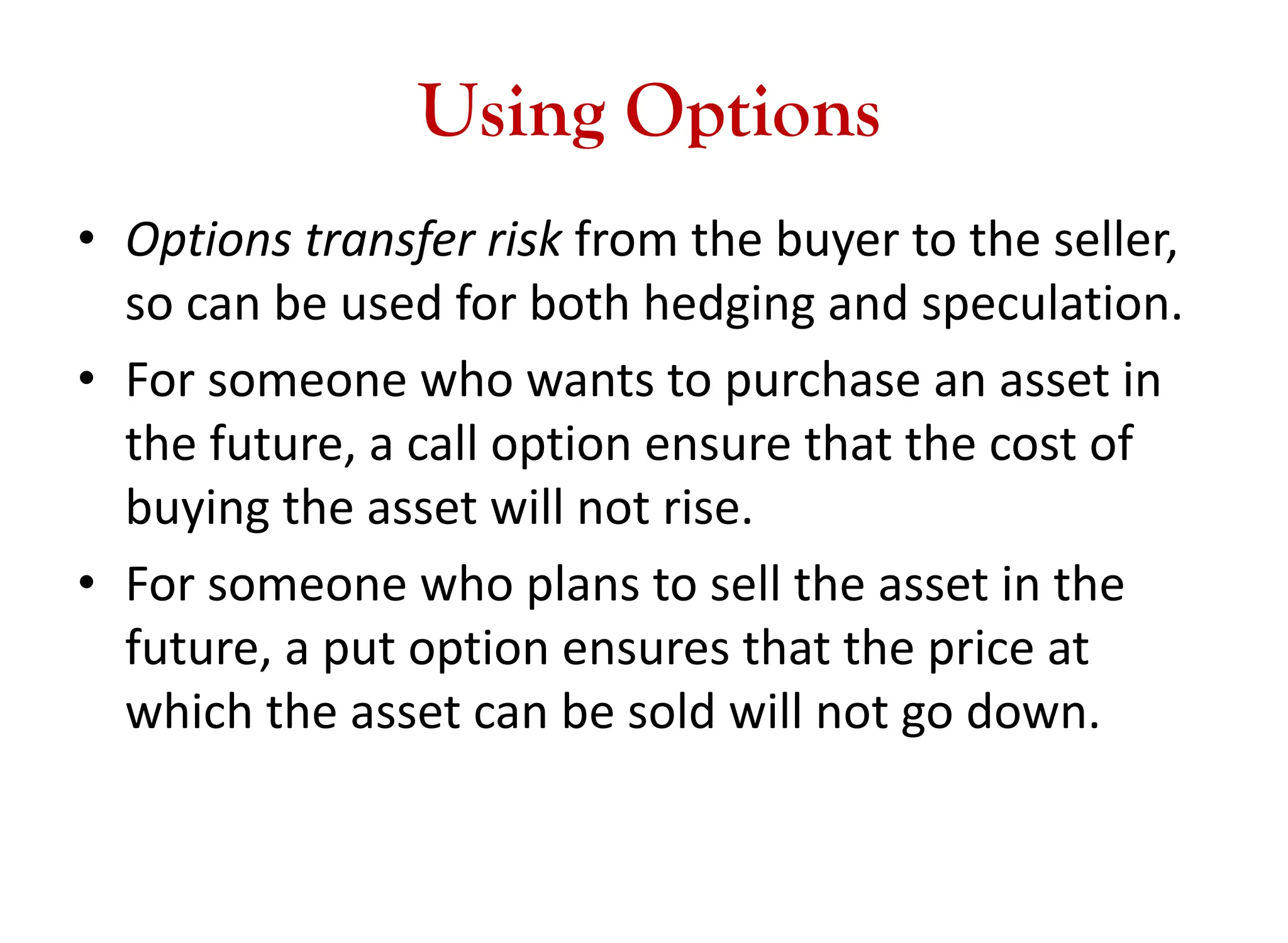 Using Options
• Options transfer risk from the buyer to the seller,
so can be used for both hedging and speculation.
• For someone who wants to purchase an asset in
the future, a call option ensure that the cost of
buying the asset will not rise.
• For someone who plans to sell the asset in the
future, a put option ensures that the price at
which the asset can be sold will not go down.
 