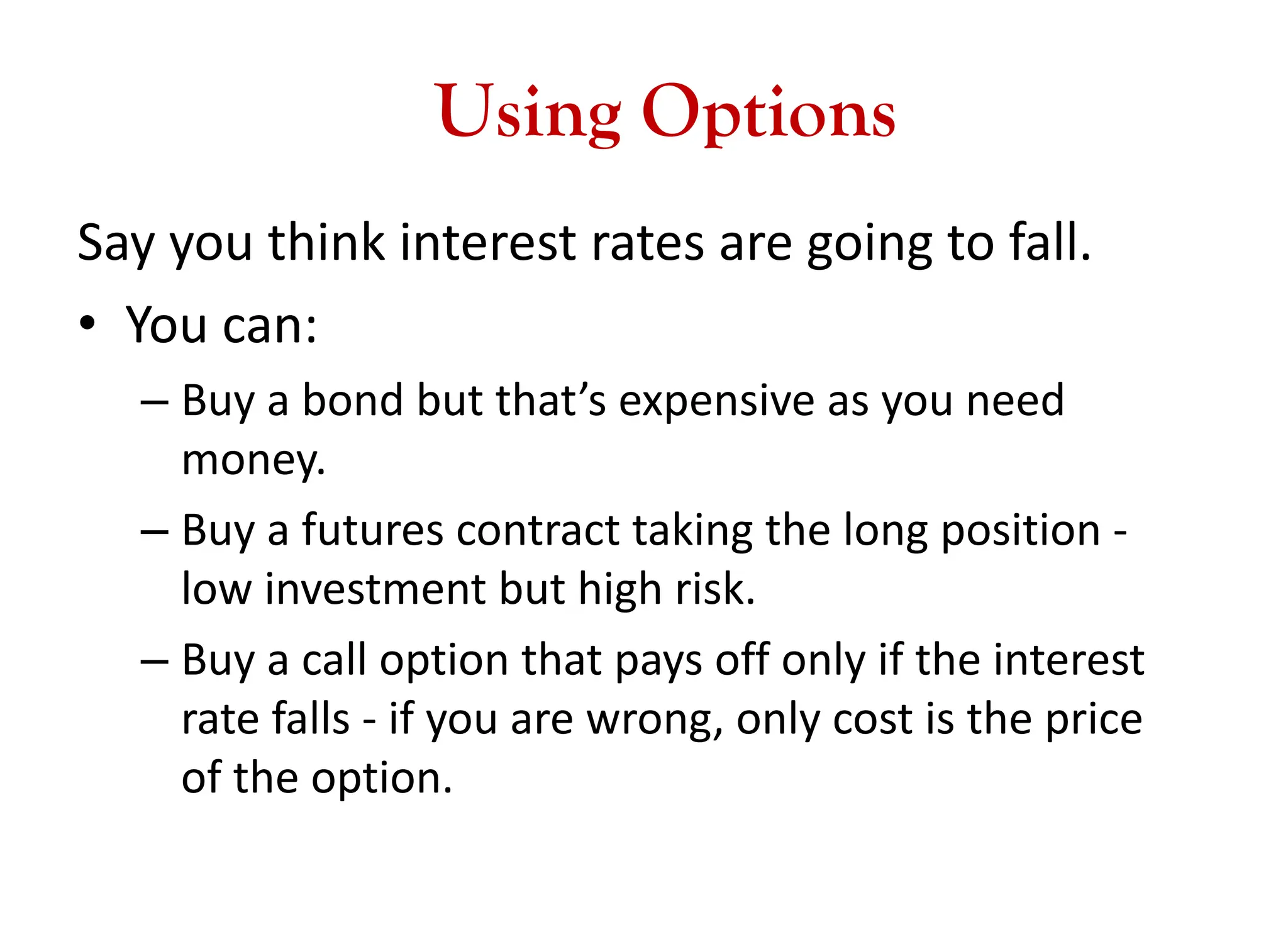 Using Options
Say you think interest rates are going to fall.
• You can:
– Buy a bond but that’s expensive as you need
money.
– Buy a futures contract taking the long position -
low investment but high risk.
– Buy a call option that pays off only if the interest
rate falls - if you are wrong, only cost is the price
of the option.
 