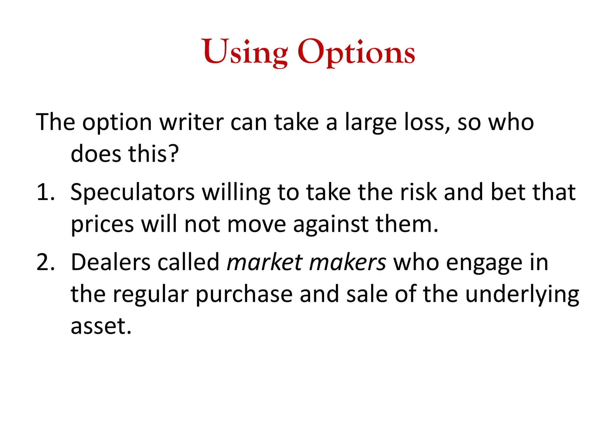 Using Options
The option writer can take a large loss, so who
does this?
1. Speculators willing to take the risk and bet that
prices will not move against them.
2. Dealers called market makers who engage in
the regular purchase and sale of the underlying
asset.
 