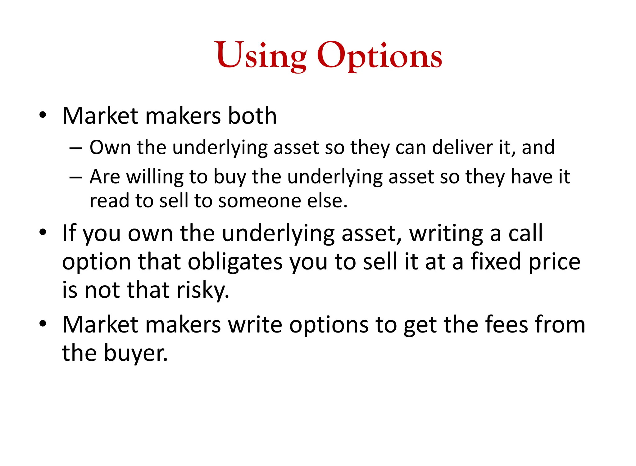 Using Options
• Market makers both
– Own the underlying asset so they can deliver it, and
– Are willing to buy the underlying asset so they have it
read to sell to someone else.
• If you own the underlying asset, writing a call
option that obligates you to sell it at a fixed price
is not that risky.
• Market makers write options to get the fees from
the buyer.
 