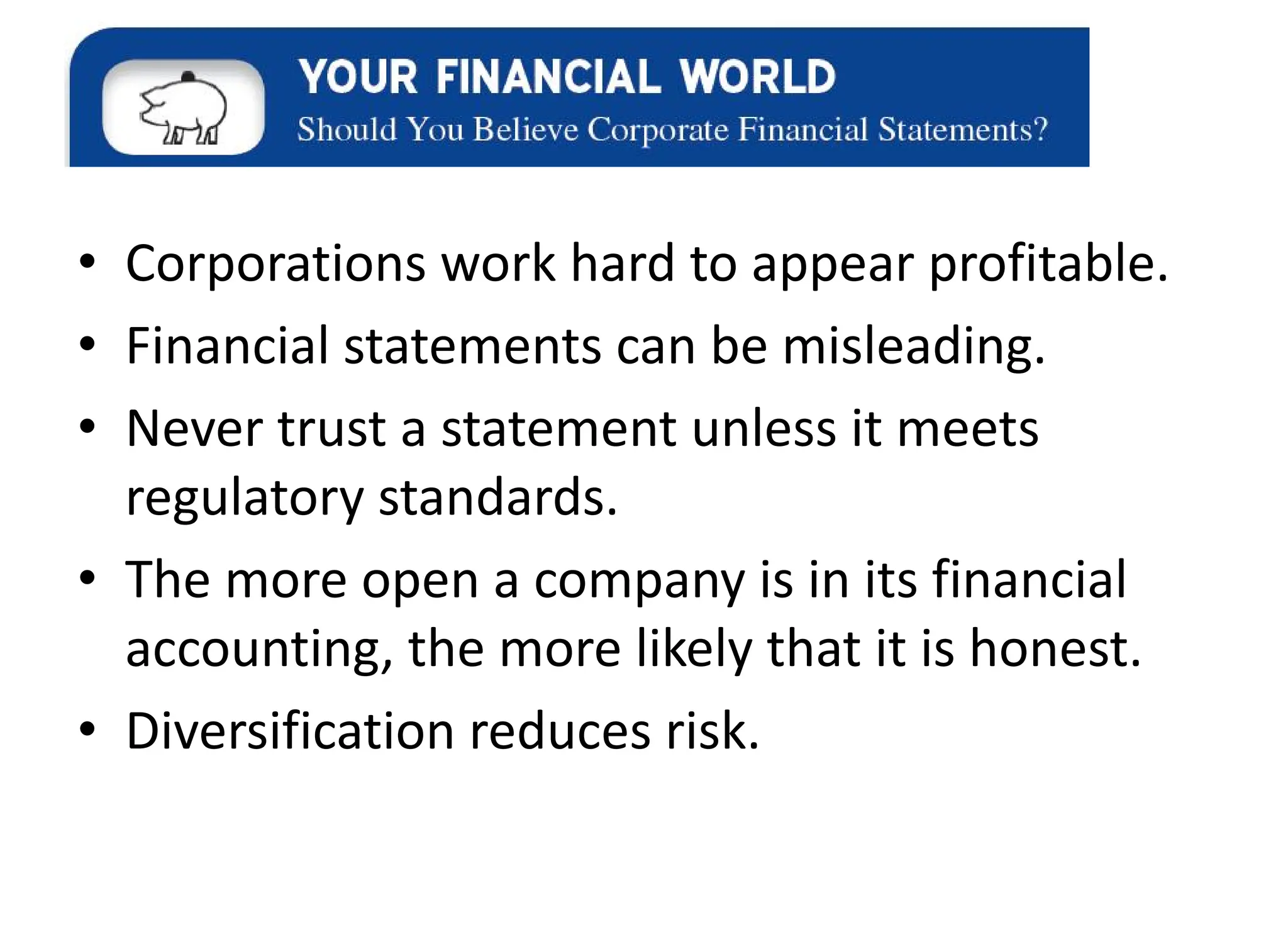 • Corporations work hard to appear profitable.
• Financial statements can be misleading.
• Never trust a statement unless it meets
regulatory standards.
• The more open a company is in its financial
accounting, the more likely that it is honest.
• Diversification reduces risk.
 