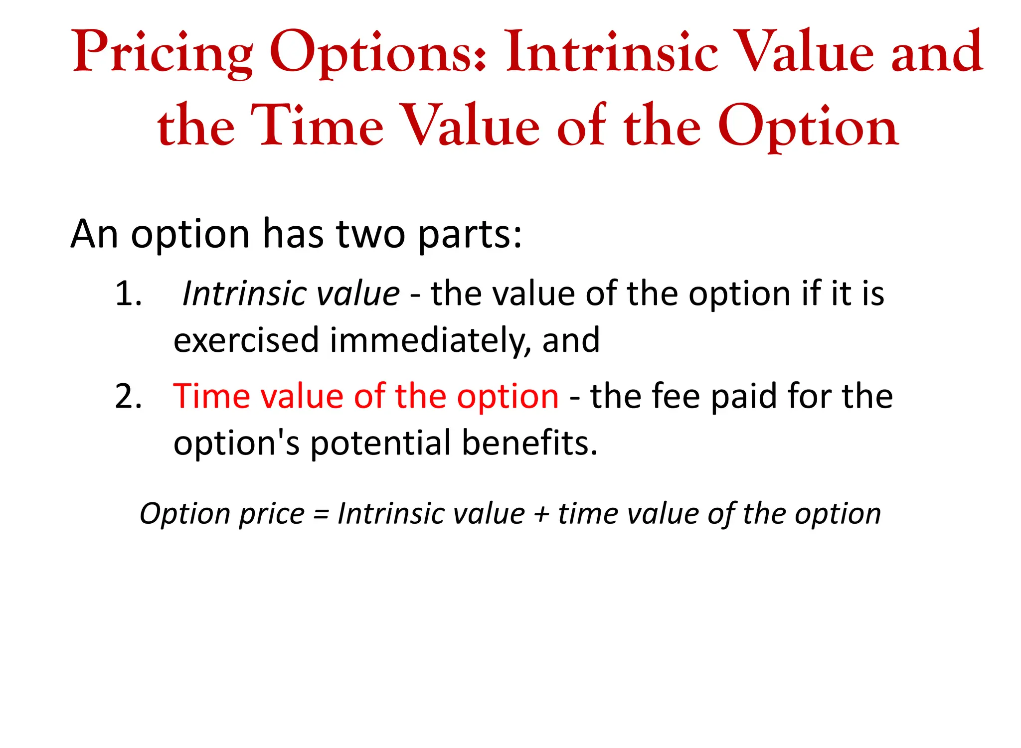 Pricing Options: Intrinsic Value and
the Time Value of the Option
An option has two parts:
1. Intrinsic value - the value of the option if it is
exercised immediately, and
2. Time value of the option - the fee paid for the
option's potential benefits.
Option price = Intrinsic value + time value of the option
 