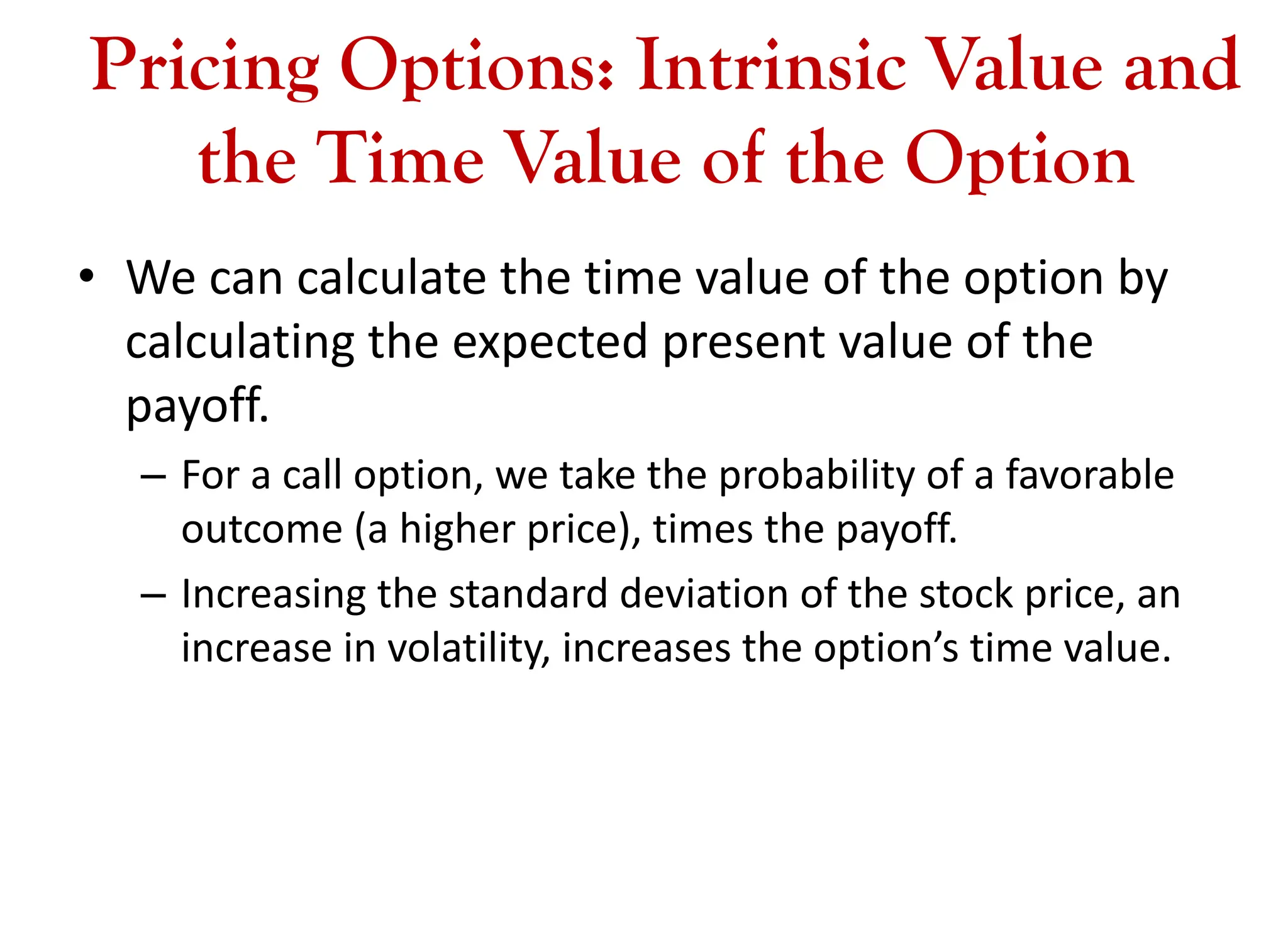 Pricing Options: Intrinsic Value and
the Time Value of the Option
• We can calculate the time value of the option by
calculating the expected present value of the
payoff.
– For a call option, we take the probability of a favorable
outcome (a higher price), times the payoff.
– Increasing the standard deviation of the stock price, an
increase in volatility, increases the option’s time value.
 
