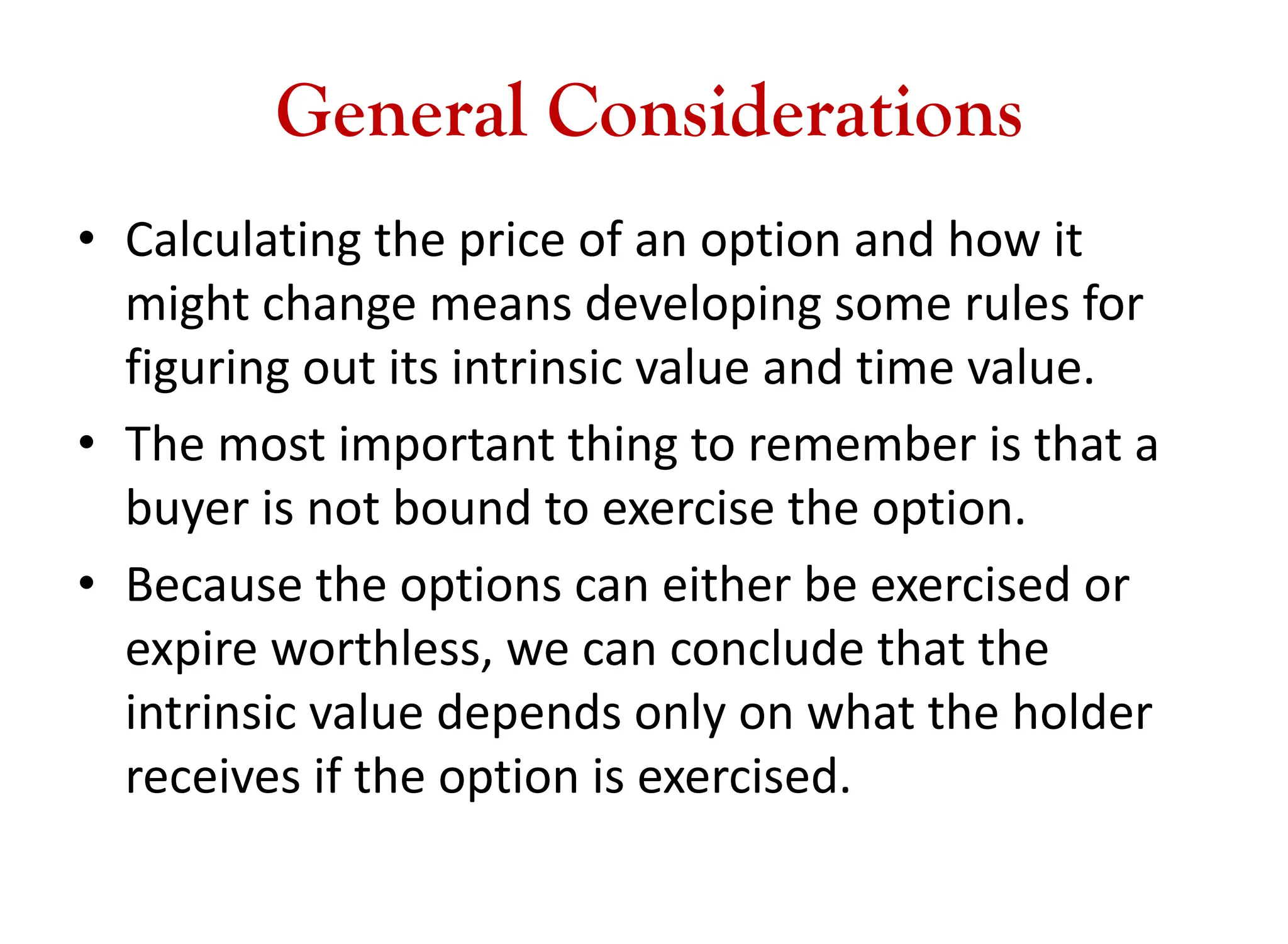 General Considerations
• Calculating the price of an option and how it
might change means developing some rules for
figuring out its intrinsic value and time value.
• The most important thing to remember is that a
buyer is not bound to exercise the option.
• Because the options can either be exercised or
expire worthless, we can conclude that the
intrinsic value depends only on what the holder
receives if the option is exercised.
 